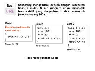 Seseorang mengendarai sepeda dengan kecepatan
tetap 2 m/det. Susun program untuk mencetak
berapa detik yang dia perlukan untuk menempuh
jarak sepanjang 100 m.
Soal
#include <iostream.h>
void main()
{
cout << 100 / 2;
}
Cara-1
Tercetak : 50
{int s,v;
s = 100;
v = 2;
cout << s / v;
}
Tercetak : 50
{int t,v,s;
s = 100;
v = 2;
t = s / v;
cout << t;
}
Tercetak : 50
Cara-2 Cara-3
Tidak menggunakan Loop
 