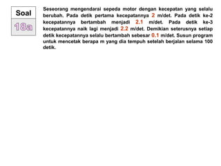 Seseorang mengendarai sepeda motor dengan kecepatan yang selalu
berubah. Pada detik pertama kecepatannya 2 m/det. Pada detik ke-2
kecepatannya bertambah menjadi 2.1 m/det. Pada detik ke-3
kecepatannya naik lagi menjadi 2.2 m/det. Demikian seterusnya setiap
detik kecepatannya selalu bertambah sebesar 0.1 m/det. Susun program
untuk mencetak berapa m yang dia tempuh setelah berjalan selama 100
detik.
Soal
 