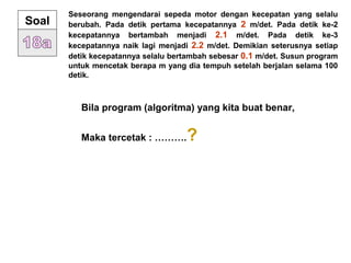 Seseorang mengendarai sepeda motor dengan kecepatan yang selalu
berubah. Pada detik pertama kecepatannya 2 m/det. Pada detik ke-2
kecepatannya bertambah menjadi 2.1 m/det. Pada detik ke-3
kecepatannya naik lagi menjadi 2.2 m/det. Demikian seterusnya setiap
detik kecepatannya selalu bertambah sebesar 0.1 m/det. Susun program
untuk mencetak berapa m yang dia tempuh setelah berjalan selama 100
detik.
Soal
Bila program (algoritma) yang kita buat benar,
Maka tercetak : ……….?
 