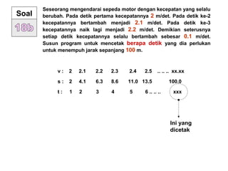 Seseorang mengendarai sepeda motor dengan kecepatan yang selalu
berubah. Pada detik pertama kecepatannya 2 m/det. Pada detik ke-2
kecepatannya bertambah menjadi 2.1 m/det. Pada detik ke-3
kecepatannya naik lagi menjadi 2.2 m/det. Demikian seterusnya
setiap detik kecepatannya selalu bertambah sebesar 0.1 m/det.
Susun program untuk mencetak berapa detik yang dia perlukan
untuk menempuh jarak sepanjang 100 m.
Soal
v : 2 2.1 2.2 2.3 2.4 2.5 .. .. .. xx.xx
s : 2 4.1 6.3 8.6 11.0 13.5 100.0
t : 1 2 3 4 5 6 .. .. .. xxx
Ini yang
dicetak
 