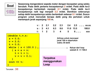 Seseorang mengendarai sepeda motor dengan kecepatan yang selalu
berubah. Pada detik pertama kecepatannya 2 m/det. Pada detik ke-2
kecepatannya bertambah menjadi 2.1 m/det. Pada detik ke-3
kecepatannya naik lagi menjadi 2.2 m/det. Demikian seterusnya
setiap detik kecepatannya selalu bertambah sebesar 0.1 m/det. Susun
program untuk mencetak berapa detik yang dia perlukan untuk
menempuh jarak sepanjang 100 m.
Soal
v : 2 2.1 2.2 2.3 2.4 2.5 .. .. .. xx.xx
s : 2 4.1 6.3 8.6 11.0 13.5 100.0
t : 1 2 3 4 5 6 .. .. .. xxx
{double t,v,s;
s = 0.0;
v = 2.0;
t = 0.0;
while ( s < 100.0 )
{ s = s + v;
t = t + 1;
v = v + 0.1;
}
cout << t;
}
Terpaksa
menggunakan
Loop
Tercetak : 30
Artinya untuk mencapai
jarak 100 m diperlukan
waktu 30 detik
Keluar dari loop
setelah S >= 100.0
 