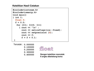 #include<iostream.h>
#include<iomanip.h>
void main()
{ int I;
float f;
f = 0.0;
for (I=1; I<=5; I++)
{ cout << "n" ;
cout << setiosflags(ios::fixed);
cout << setprecision (6);
cout << f;
f = f + 0.1;
}
Tercetak : 0.000000
0.100000
0.200000
0.300000
0.400000
Ketelitian Hasil Cetakan
Dengan ketelitian mencetak
6 angka dibelakang koma
 