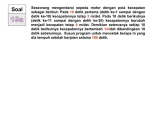 Seseorang mengendarai sepeda motor dengan pola kecepatan
sebagai berikut: Pada 10 detik pertama (detik ke-1 sampai dengan
detik ke-10) kecepatannya tetap 3 m/det. Pada 10 detik berikutnya
(detik ke-11 sampai dengan detik ke-20) kecepatannya berubah
menjadi kecepatan tetap 4 m/det. Demikian seterusnya setiap 10
detik berikutnya kecepatannya bertambah 1m/det dibandingkan 10
detik sebelumnya. Susun program untuk mencetak berapa m yang
dia tempuh setelah berjalan selama 100 detik.
Soal
 