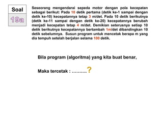 Seseorang mengendarai sepeda motor dengan pola kecepatan
sebagai berikut: Pada 10 detik pertama (detik ke-1 sampai dengan
detik ke-10) kecepatannya tetap 3 m/det. Pada 10 detik berikutnya
(detik ke-11 sampai dengan detik ke-20) kecepatannya berubah
menjadi kecepatan tetap 4 m/det. Demikian seterusnya setiap 10
detik berikutnya kecepatannya bertambah 1m/det dibandingkan 10
detik sebelumnya. Susun program untuk mencetak berapa m yang
dia tempuh setelah berjalan selama 100 detik.
Soal
Bila program (algoritma) yang kita buat benar,
Maka tercetak : ……….?
 