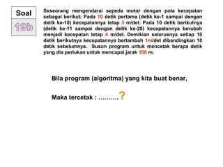 Seseorang mengendarai sepeda motor dengan pola kecepatan
sebagai berikut: Pada 10 detik pertama (detik ke-1 sampai dengan
detik ke-10) kecepatannya tetap 3 m/det. Pada 10 detik berikutnya
(detik ke-11 sampai dengan detik ke-20) kecepatannya berubah
menjadi kecepatan tetap 4 m/det. Demikian seterusnya setiap 10
detik berikutnya kecepatannya bertambah 1m/det dibandingkan 10
detik sebelumnya. Susun program untuk mencetak berapa detik
yang dia perlukan untuk mencapai jarak 100 m.
Soal
Bila program (algoritma) yang kita buat benar,
Maka tercetak : ……….?
 