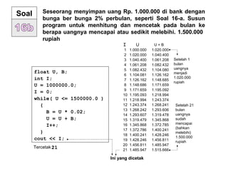 Soal Seseorang menyimpan uang Rp. 1.000.000 di bank dengan
bunga ber bunga 2% perbulan, seperti Soal 16-a. Susun
program untuk menhitung dan mencetak pada bulan ke
berapa uangnya mencapai atau sedikit melebihi. 1.500.000
rupiah
1 1.000.000 1.020.000
2 1.020.000 1.040.400
3 1.040.400 1.061.208
4 1.061.208 1.082.432
5 1.082.432 1.104.080
6 1.104.081 1.126.162
7 1.126.162 1.148.685
8 1.148.686 1.171.659
9 1.171.659 1.195.092
10 1.195.093 1.218.994
11 1.218.994 1.243.374
12 1.243.374 1.268.241
13 1.268.242 1.293.606
14 1.293.607 1.319.478
15 1.319.479 1.345.868
16 1.345.868 1.372.785
17 1.372.786 1.400.241
18 1.400.241 1.428.246
19 1.428.246 1.456.811
20 1.456.811 1.485.947
21 1.485.947 1.515.666
Setelah 1
bulan
uangnya
menjadi
1.020.000
rupiah
Setelah 21
bulan
uangnya
sudah
mencapai
(bahkan
melebihi)
1.500.000
rupiah
I U U + B
Ini yang dicetak
float U, B;
int I;
U = 1000000.0;
I = 0;
while( U <= 1500000.0 )
{
B = U * 0.02;
U = U + B;
I++;
}
cout << I;
Tercetak :21
 