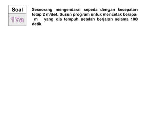 Soal Seseorang mengendarai sepeda dengan kecepatan
tetap 2 m/det. Susun program untuk mencetak berapa
m yang dia tempuh setelah berjalan selama 100
detik.
 