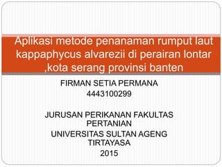 FIRMAN SETIA PERMANA
4443100299
JURUSAN PERIKANAN FAKULTAS
PERTANIAN
UNIVERSITAS SULTAN AGENG
TIRTAYASA
2015
Aplikasi metode penanaman rumput laut
kappaphycus alvarezii di perairan lontar
,kota serang provinsi banten
 