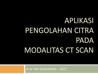 APLIKASI
PENGOLAHAN CITRA
PADA
MODALITAS CT SCAN
D-III TRR SEMARANG – 2017
 