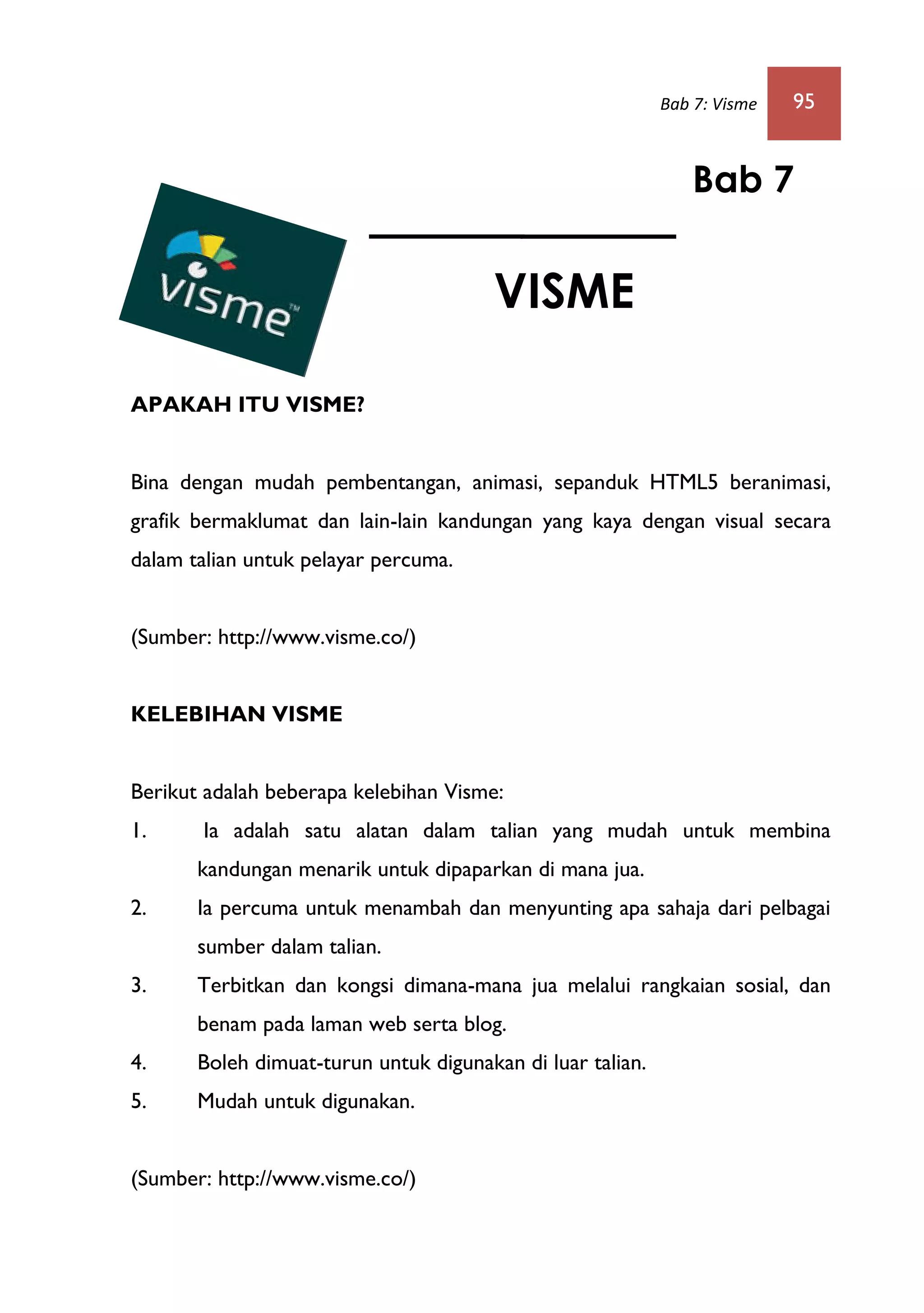 Bab 7: Visme 95
APAKAH ITU VISME?
Bina dengan mudah pembentangan, animasi, sepanduk HTML5 beranimasi,
grafik bermaklumat dan lain-lain kandungan yang kaya dengan visual secara
dalam talian untuk pelayar percuma.
(Sumber: http://www.visme.co/)
KELEBIHAN VISME
Berikut adalah beberapa kelebihan Visme:
1. Ia adalah satu alatan dalam talian yang mudah untuk membina
kandungan menarik untuk dipaparkan di mana jua.
2. Ia percuma untuk menambah dan menyunting apa sahaja dari pelbagai
sumber dalam talian.
3. Terbitkan dan kongsi dimana-mana jua melalui rangkaian sosial, dan
benam pada laman web serta blog.
4. Boleh dimuat-turun untuk digunakan di luar talian.
5. Mudah untuk digunakan.
(Sumber: http://www.visme.co/)
Bab 7
VISME
 
