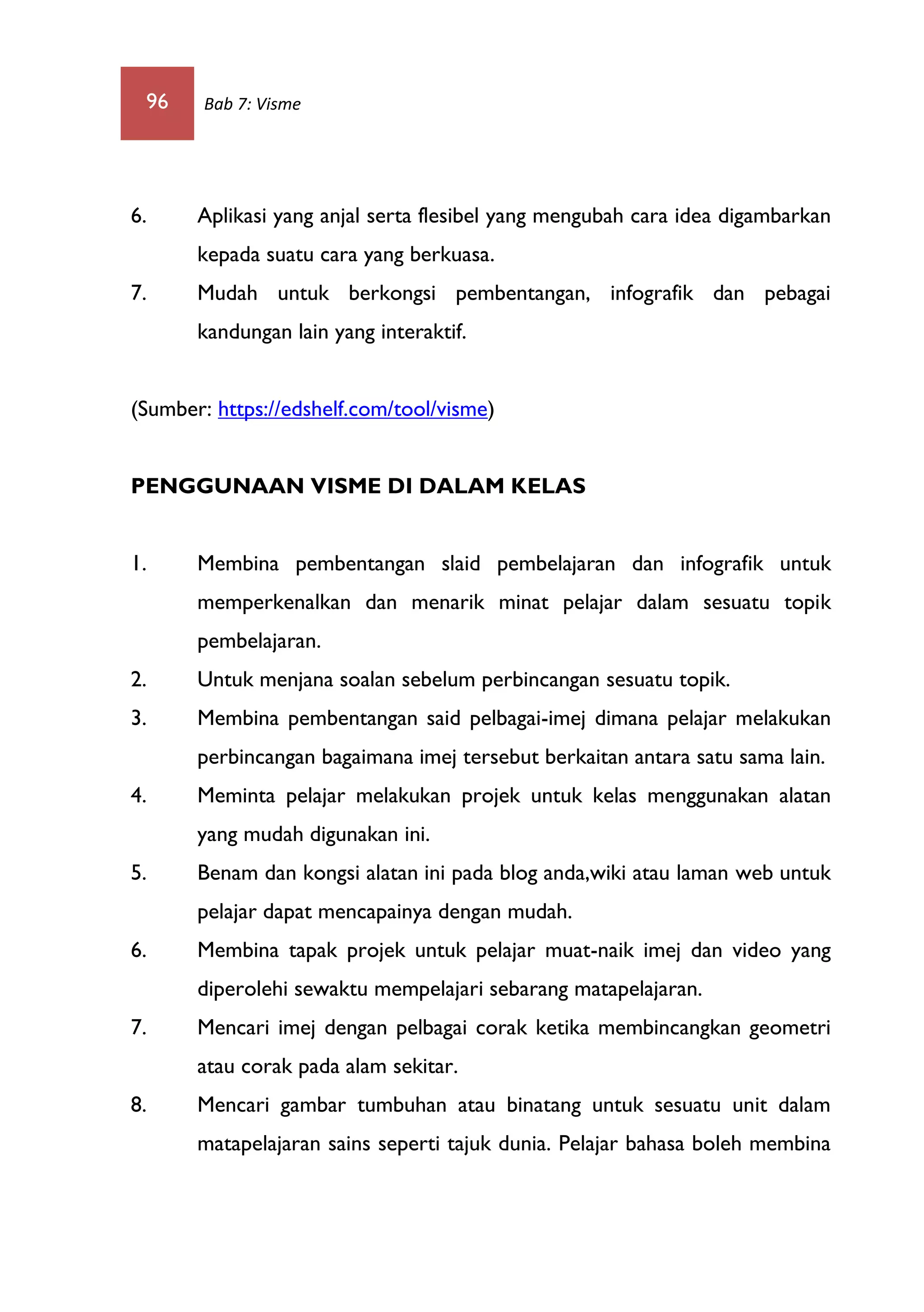 96 Bab 7: Visme
6. Aplikasi yang anjal serta flesibel yang mengubah cara idea digambarkan
kepada suatu cara yang berkuasa.
7. Mudah untuk berkongsi pembentangan, infografik dan pebagai
kandungan lain yang interaktif.
(Sumber: https://edshelf.com/tool/visme)
PENGGUNAAN VISME DI DALAM KELAS
1. Membina pembentangan slaid pembelajaran dan infografik untuk
memperkenalkan dan menarik minat pelajar dalam sesuatu topik
pembelajaran.
2. Untuk menjana soalan sebelum perbincangan sesuatu topik.
3. Membina pembentangan said pelbagai-imej dimana pelajar melakukan
perbincangan bagaimana imej tersebut berkaitan antara satu sama lain.
4. Meminta pelajar melakukan projek untuk kelas menggunakan alatan
yang mudah digunakan ini.
5. Benam dan kongsi alatan ini pada blog anda,wiki atau laman web untuk
pelajar dapat mencapainya dengan mudah.
6. Membina tapak projek untuk pelajar muat-naik imej dan video yang
diperolehi sewaktu mempelajari sebarang matapelajaran.
7. Mencari imej dengan pelbagai corak ketika membincangkan geometri
atau corak pada alam sekitar.
8. Mencari gambar tumbuhan atau binatang untuk sesuatu unit dalam
matapelajaran sains seperti tajuk dunia. Pelajar bahasa boleh membina
 