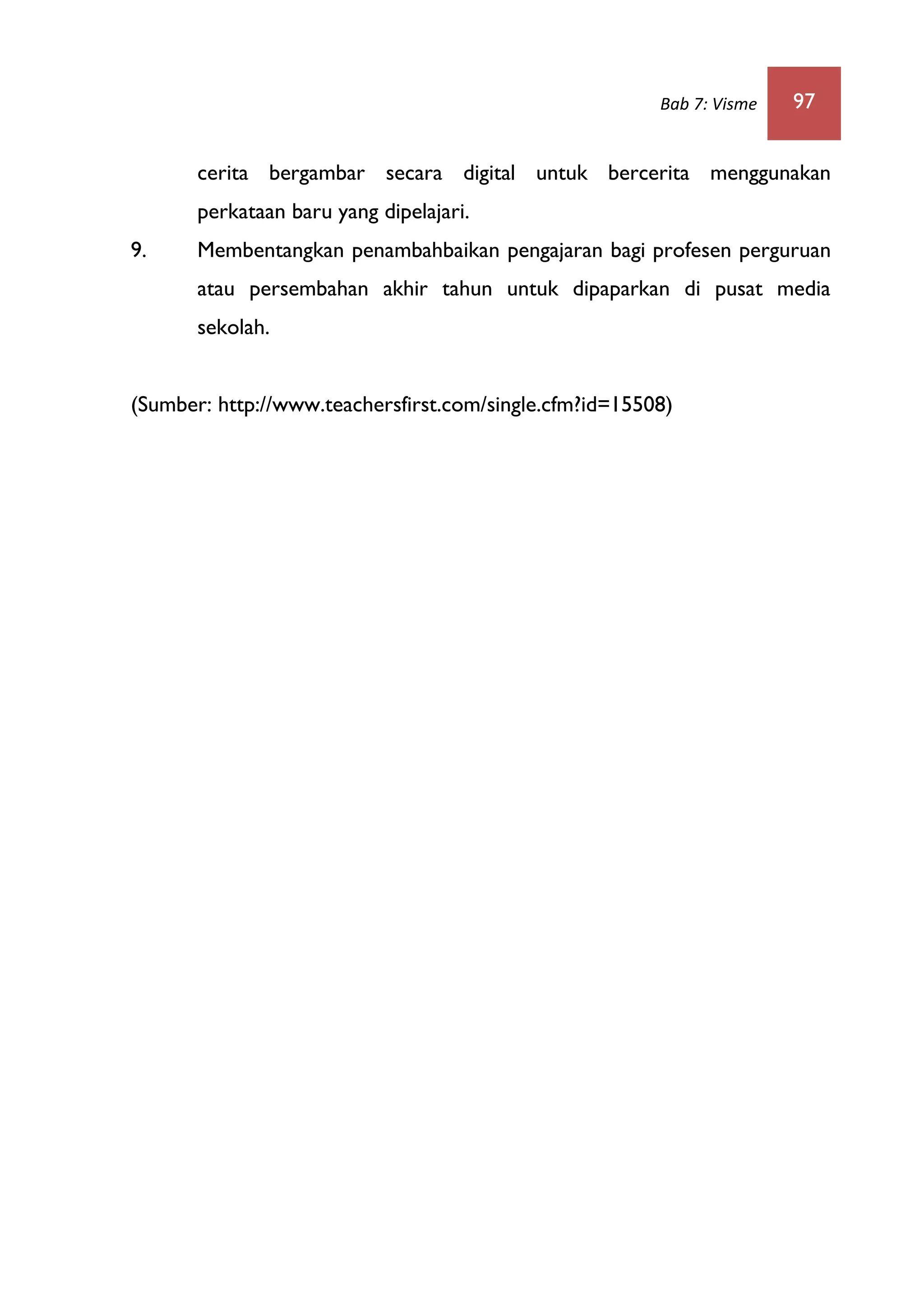 Bab 7: Visme 97
cerita bergambar secara digital untuk bercerita menggunakan
perkataan baru yang dipelajari.
9. Membentangkan penambahbaikan pengajaran bagi profesen perguruan
atau persembahan akhir tahun untuk dipaparkan di pusat media
sekolah.
(Sumber: http://www.teachersfirst.com/single.cfm?id=15508)
 