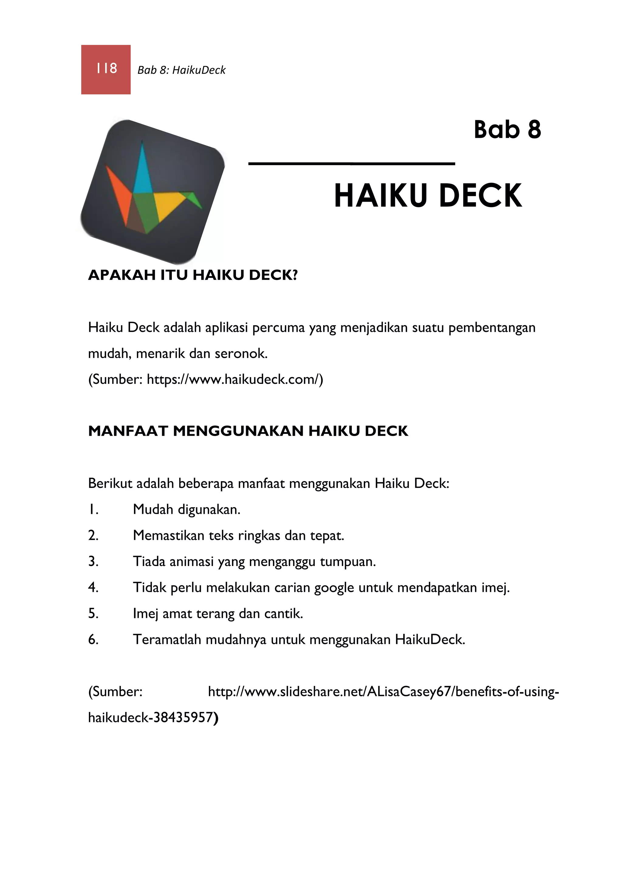 118 Bab 8: HaikuDeck
APAKAH ITU HAIKU DECK?
Haiku Deck adalah aplikasi percuma yang menjadikan suatu pembentangan
mudah, menarik dan seronok.
(Sumber: https://www.haikudeck.com/)
MANFAAT MENGGUNAKAN HAIKU DECK
Berikut adalah beberapa manfaat menggunakan Haiku Deck:
1. Mudah digunakan.
2. Memastikan teks ringkas dan tepat.
3. Tiada animasi yang menganggu tumpuan.
4. Tidak perlu melakukan carian google untuk mendapatkan imej.
5. Imej amat terang dan cantik.
6. Teramatlah mudahnya untuk menggunakan HaikuDeck.
(Sumber: http://www.slideshare.net/ALisaCasey67/benefits-of-using-
haikudeck-38435957)
Bab 8
HAIKU DECK
 