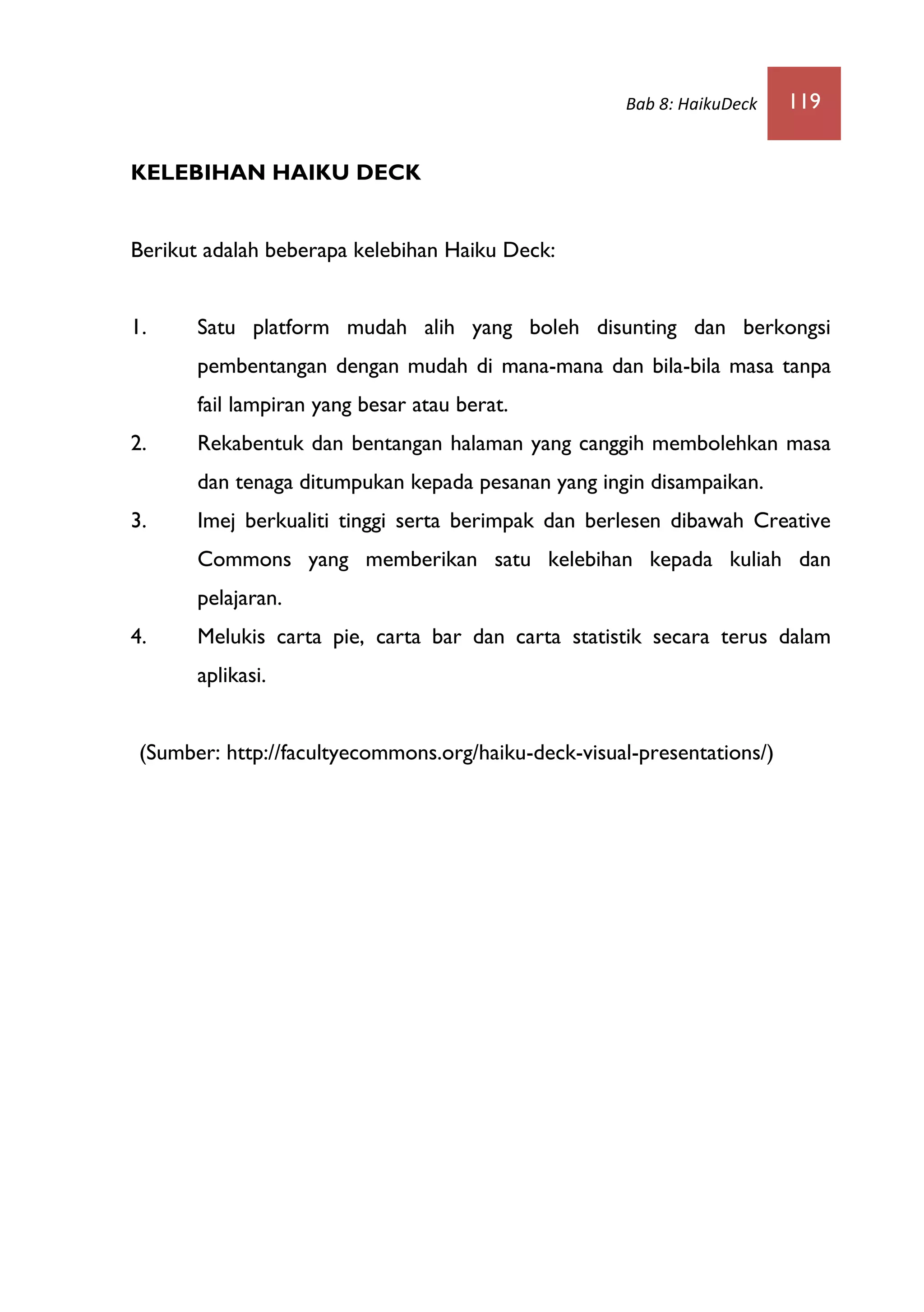 Bab 8: HaikuDeck 119
KELEBIHAN HAIKU DECK
Berikut adalah beberapa kelebihan Haiku Deck:
1. Satu platform mudah alih yang boleh disunting dan berkongsi
pembentangan dengan mudah di mana-mana dan bila-bila masa tanpa
fail lampiran yang besar atau berat.
2. Rekabentuk dan bentangan halaman yang canggih membolehkan masa
dan tenaga ditumpukan kepada pesanan yang ingin disampaikan.
3. Imej berkualiti tinggi serta berimpak dan berlesen dibawah Creative
Commons yang memberikan satu kelebihan kepada kuliah dan
pelajaran.
4. Melukis carta pie, carta bar dan carta statistik secara terus dalam
aplikasi.
(Sumber: http://facultyecommons.org/haiku-deck-visual-presentations/)
 