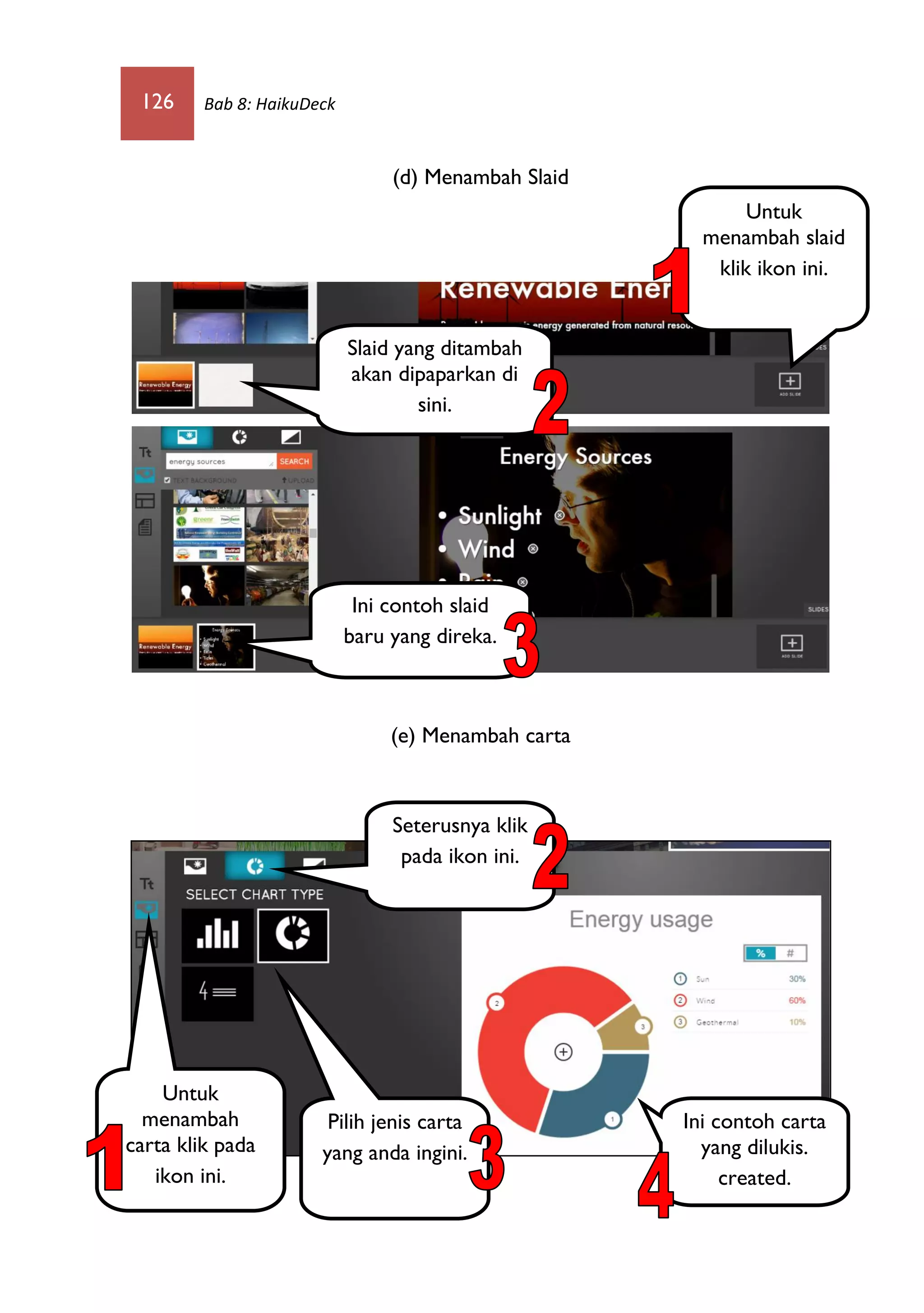 126 Bab 8: HaikuDeck
(d) Menambah Slaid
(e) Menambah carta
Untuk
menambah slaid
klik ikon ini.
Slaid yang ditambah
akan dipaparkan di
sini.
Ini contoh slaid
baru yang direka.
Untuk
menambah
carta klik pada
ikon ini.
Seterusnya klik
pada ikon ini.
Pilih jenis carta
yang anda ingini.
Ini contoh carta
yang dilukis.
created.
 