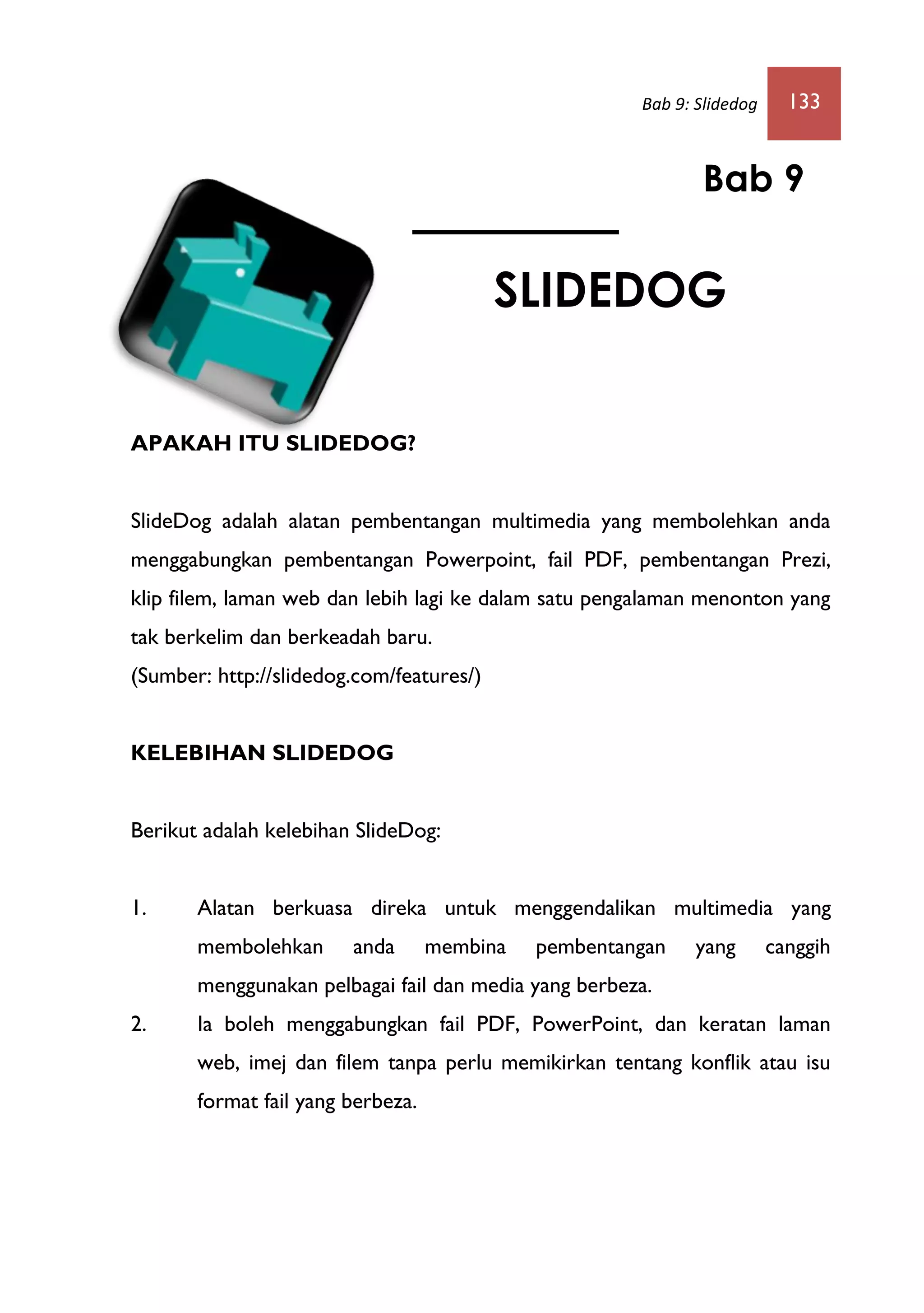 Bab 9: Slidedog 133
APAKAH ITU SLIDEDOG?
SlideDog adalah alatan pembentangan multimedia yang membolehkan anda
menggabungkan pembentangan Powerpoint, fail PDF, pembentangan Prezi,
klip filem, laman web dan lebih lagi ke dalam satu pengalaman menonton yang
tak berkelim dan berkeadah baru.
(Sumber: http://slidedog.com/features/)
KELEBIHAN SLIDEDOG
Berikut adalah kelebihan SlideDog:
1. Alatan berkuasa direka untuk menggendalikan multimedia yang
membolehkan anda membina pembentangan yang canggih
menggunakan pelbagai fail dan media yang berbeza.
2. Ia boleh menggabungkan fail PDF, PowerPoint, dan keratan laman
web, imej dan filem tanpa perlu memikirkan tentang konflik atau isu
format fail yang berbeza.
Bab 9
SLIDEDOG
 