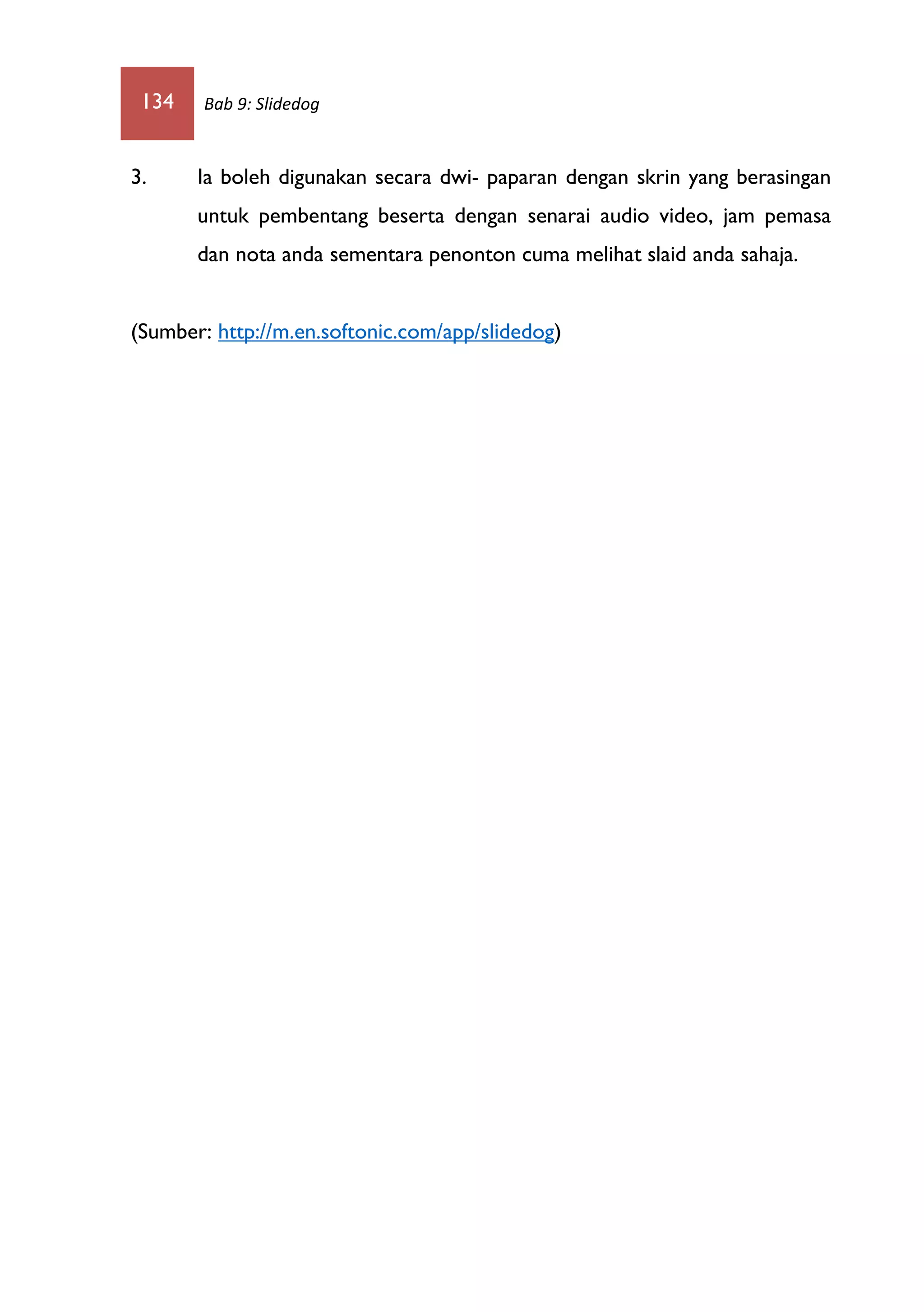 134 Bab 9: Slidedog
3. Ia boleh digunakan secara dwi- paparan dengan skrin yang berasingan
untuk pembentang beserta dengan senarai audio video, jam pemasa
dan nota anda sementara penonton cuma melihat slaid anda sahaja.
(Sumber: http://m.en.softonic.com/app/slidedog)
 