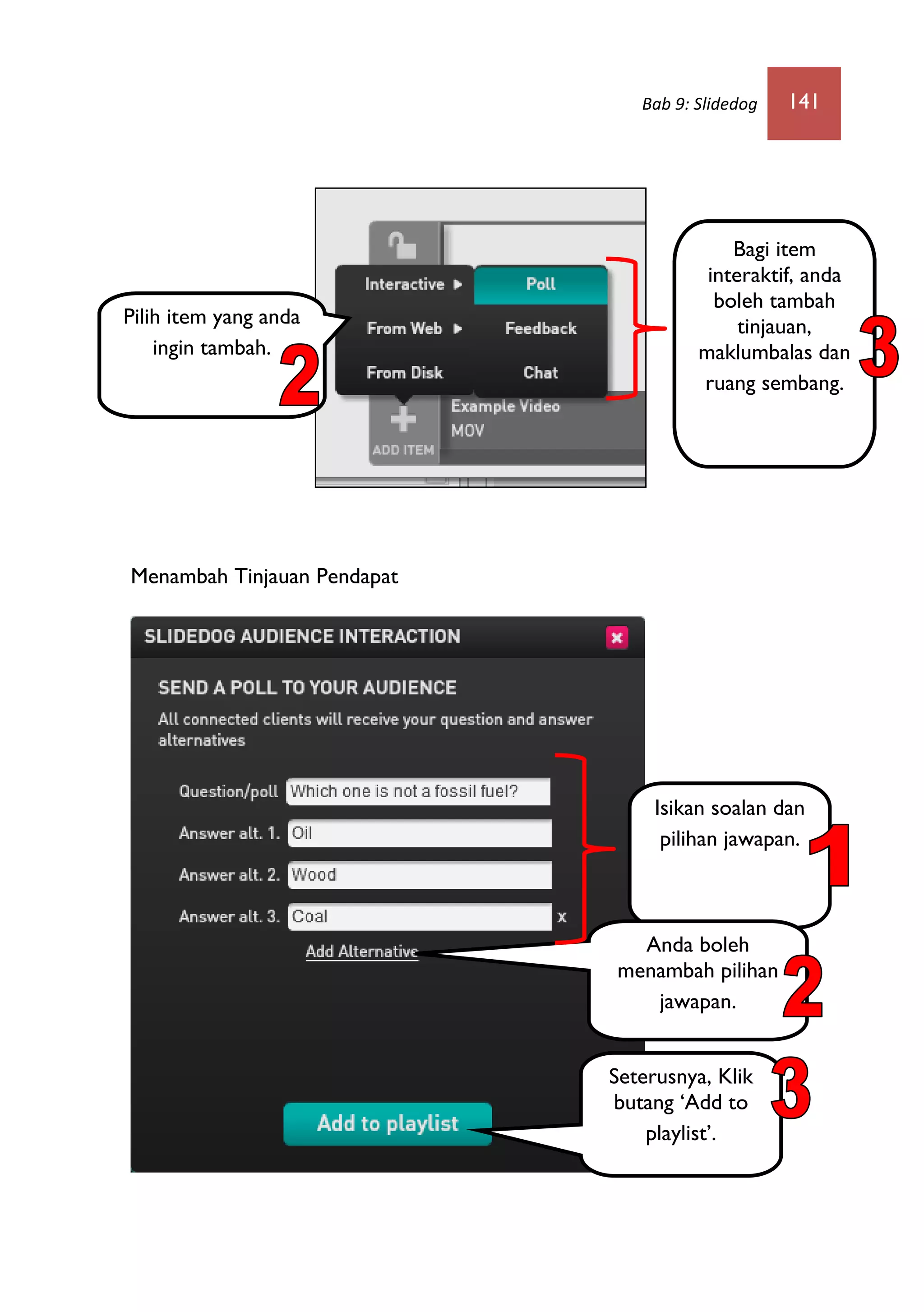 Bab 9: Slidedog 141
Menambah Tinjauan Pendapat
Pilih item yang anda
ingin tambah
Isikan soalan dan
pilihan jawapan.
Seterusnya, Klik
butang ‘Add to
playlist’.
Anda boleh
menambah pilihan
jawapan.
Bagi item
interaktif anda
boleh tambah
poll,
maklumbalas dan
ruang sembang.
Pilih item yang anda
ingin tambah.
Bagi item
interaktif, anda
boleh tambah
tinjauan,
maklumbalas dan
ruang sembang.
 