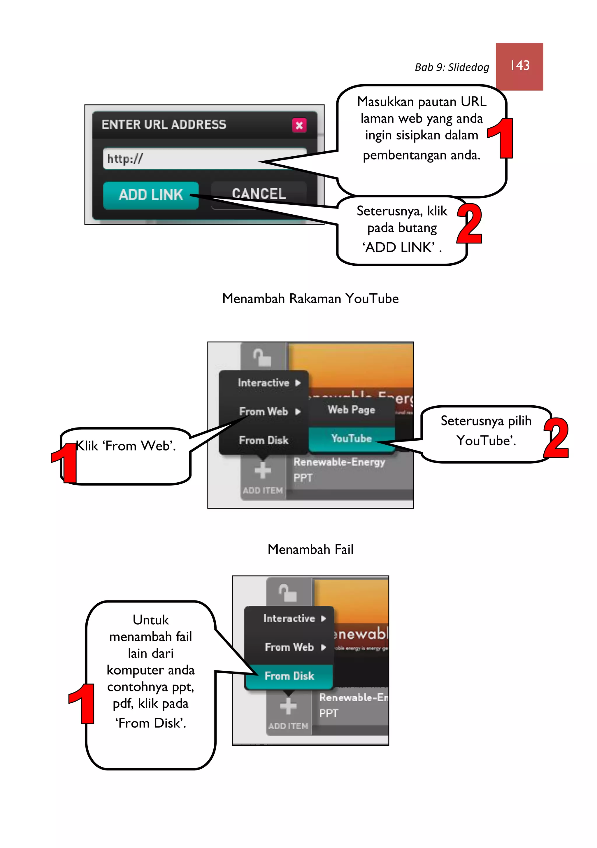Bab 9: Slidedog 143
Menambah Rakaman YouTube
Menambah Fail
Masukkan pautan URL
laman web yang anda
ingin sisipkan dalam
pembentangan anda.
Seterusnya, klik
pada butang
‘ADD LINK’ .
Klik ‘From Web’.
Seterusnya pilih
YouTube’.
Untuk
menambah fail
lain dari
komputer anda
contohnya ppt,
pdf, klik pada
‘From Disk’.
 