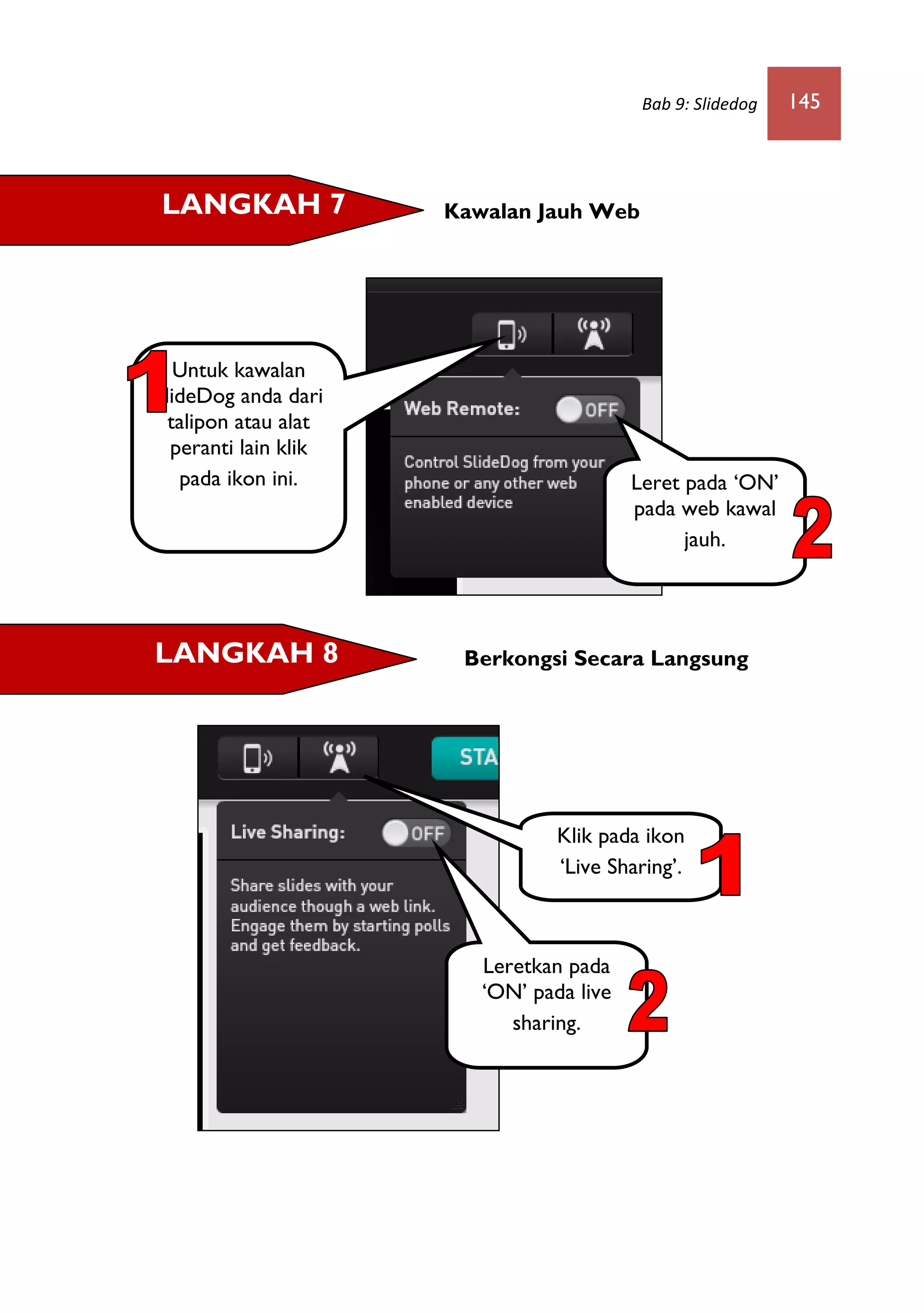 Bab 9: Slidedog 145
Kawalan Jauh Web
Berkongsi Secara Langsung
LANGKAH 7
LANGKAH 8
Untuk kawalan
SlideDog anda dari
talipon atau alat
peranti lain klik
pada ikon ini.
Klik pada ikon
‘Live Sharing’.
Leret pada ‘ON’
pada web kawal
jauh.
Leretkan pada
‘ON’ pada live
sharing.
 