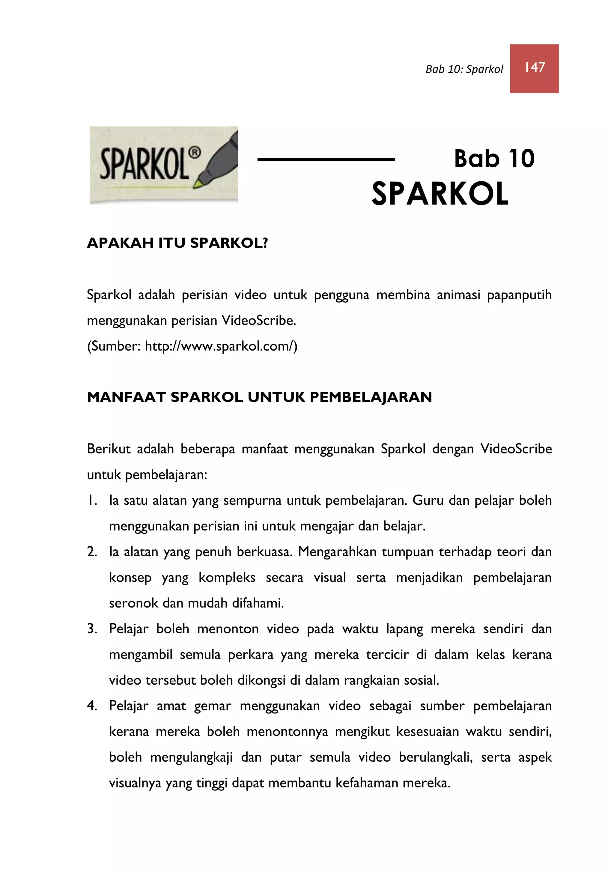 Bab 10: Sparkol 147
APAKAH ITU SPARKOL?
Sparkol adalah perisian video untuk pengguna membina animasi papanputih
menggunakan perisian VideoScribe.
(Sumber: http://www.sparkol.com/)
MANFAAT SPARKOL UNTUK PEMBELAJARAN
Berikut adalah beberapa manfaat menggunakan Sparkol dengan VideoScribe
untuk pembelajaran:
1. Ia satu alatan yang sempurna untuk pembelajaran. Guru dan pelajar boleh
menggunakan perisian ini untuk mengajar dan belajar.
2. Ia alatan yang penuh berkuasa. Mengarahkan tumpuan terhadap teori dan
konsep yang kompleks secara visual serta menjadikan pembelajaran
seronok dan mudah difahami.
3. Pelajar boleh menonton video pada waktu lapang mereka sendiri dan
mengambil semula perkara yang mereka tercicir di dalam kelas kerana
video tersebut boleh dikongsi di dalam rangkaian sosial.
4. Pelajar amat gemar menggunakan video sebagai sumber pembelajaran
kerana mereka boleh menontonnya mengikut kesesuaian waktu sendiri,
boleh mengulangkaji dan putar semula video berulangkali, serta aspek
visualnya yang tinggi dapat membantu kefahaman mereka.
Bab 10
SPARKOL
PREZI
 