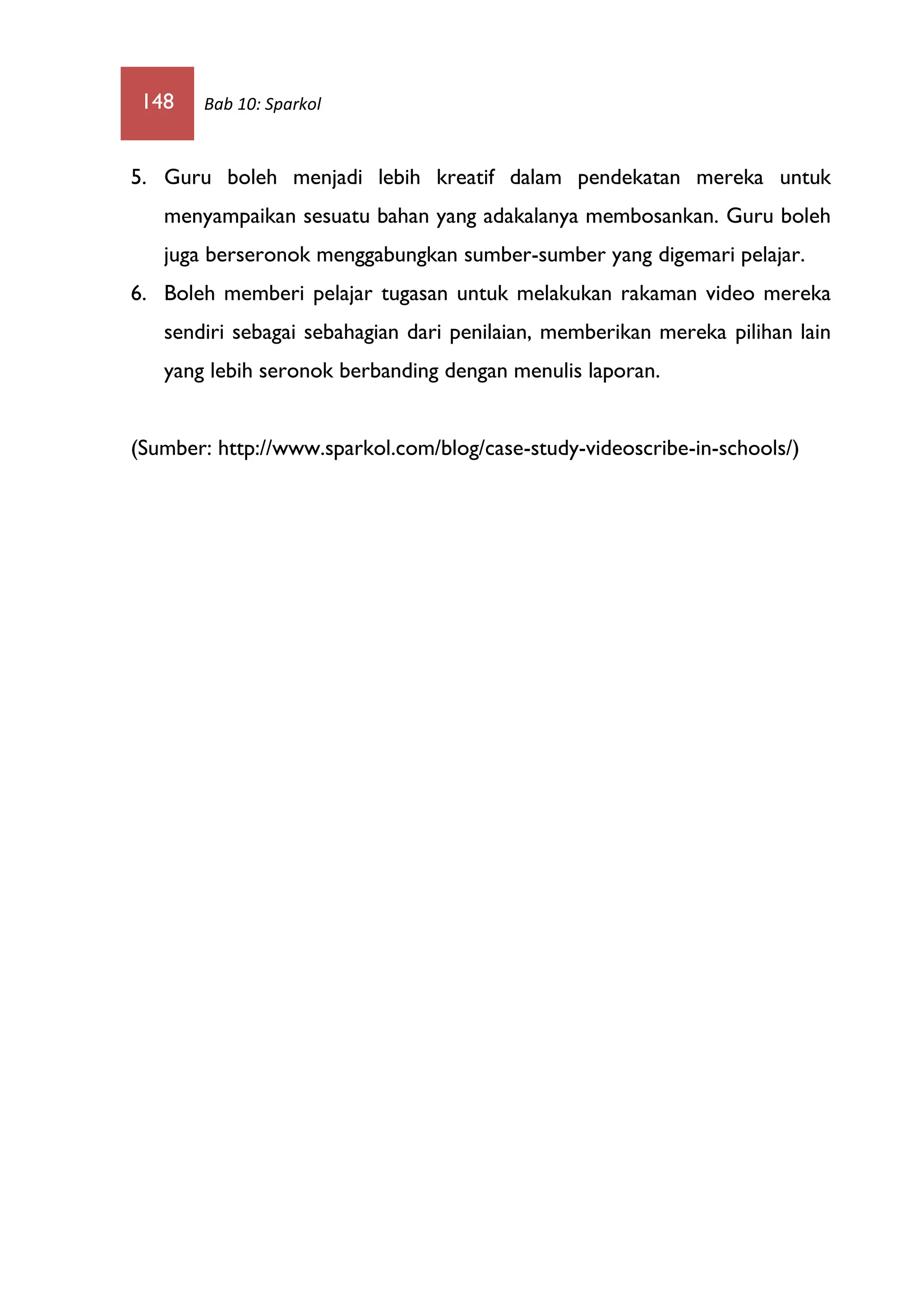 148 Bab 10: Sparkol
5. Guru boleh menjadi lebih kreatif dalam pendekatan mereka untuk
menyampaikan sesuatu bahan yang adakalanya membosankan. Guru boleh
juga berseronok menggabungkan sumber-sumber yang digemari pelajar.
6. Boleh memberi pelajar tugasan untuk melakukan rakaman video mereka
sendiri sebagai sebahagian dari penilaian, memberikan mereka pilihan lain
yang lebih seronok berbanding dengan menulis laporan.
(Sumber: http://www.sparkol.com/blog/case-study-videoscribe-in-schools/)
 