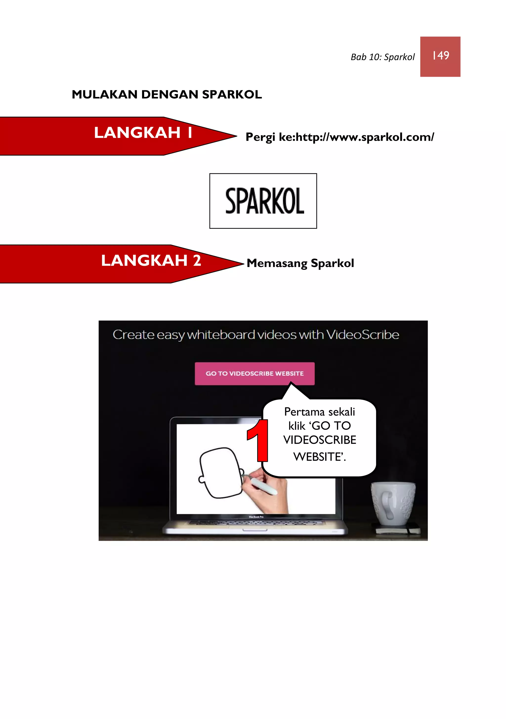 Bab 10: Sparkol 149
MULAKAN DENGAN SPARKOL
Pergi ke:http://www.sparkol.com/
Memasang Sparkol
LANGKAH 1
LANGKAH 2
Pertama sekali
klik ‘GO TO
VIDEOSCRIBE
WEBSITE’.
 
