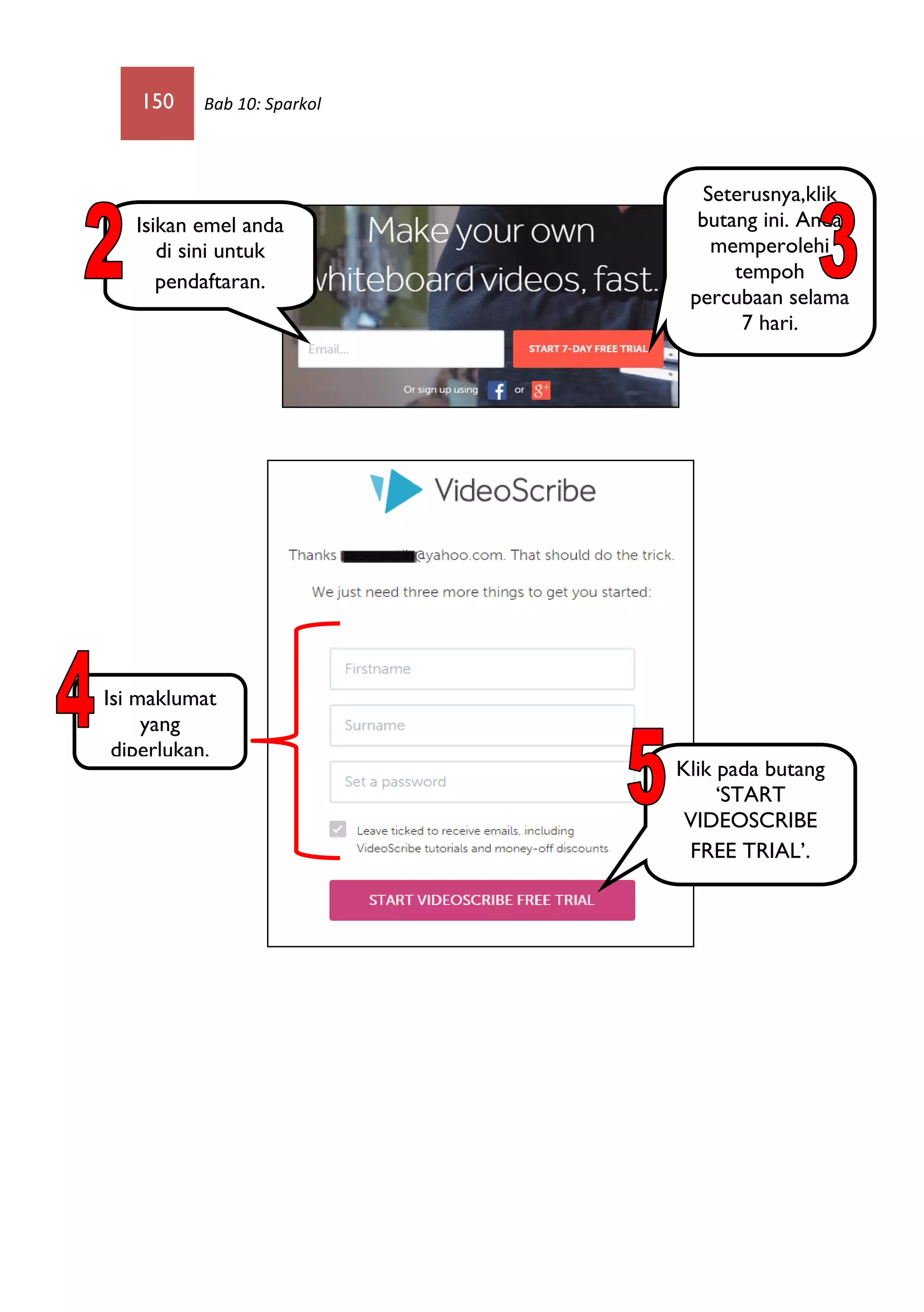 150 Bab 10: Sparkol
Isikan emel anda
di sini untuk
pendaftaran.
Seterusnya,klik
butang ini. Anda
memperolehi
tempoh
percubaan selama
7 hari.
Klik pada butang
‘START
VIDEOSCRIBE
FREE TRIAL’.
Isi maklumat
yang
diperlukan.
 