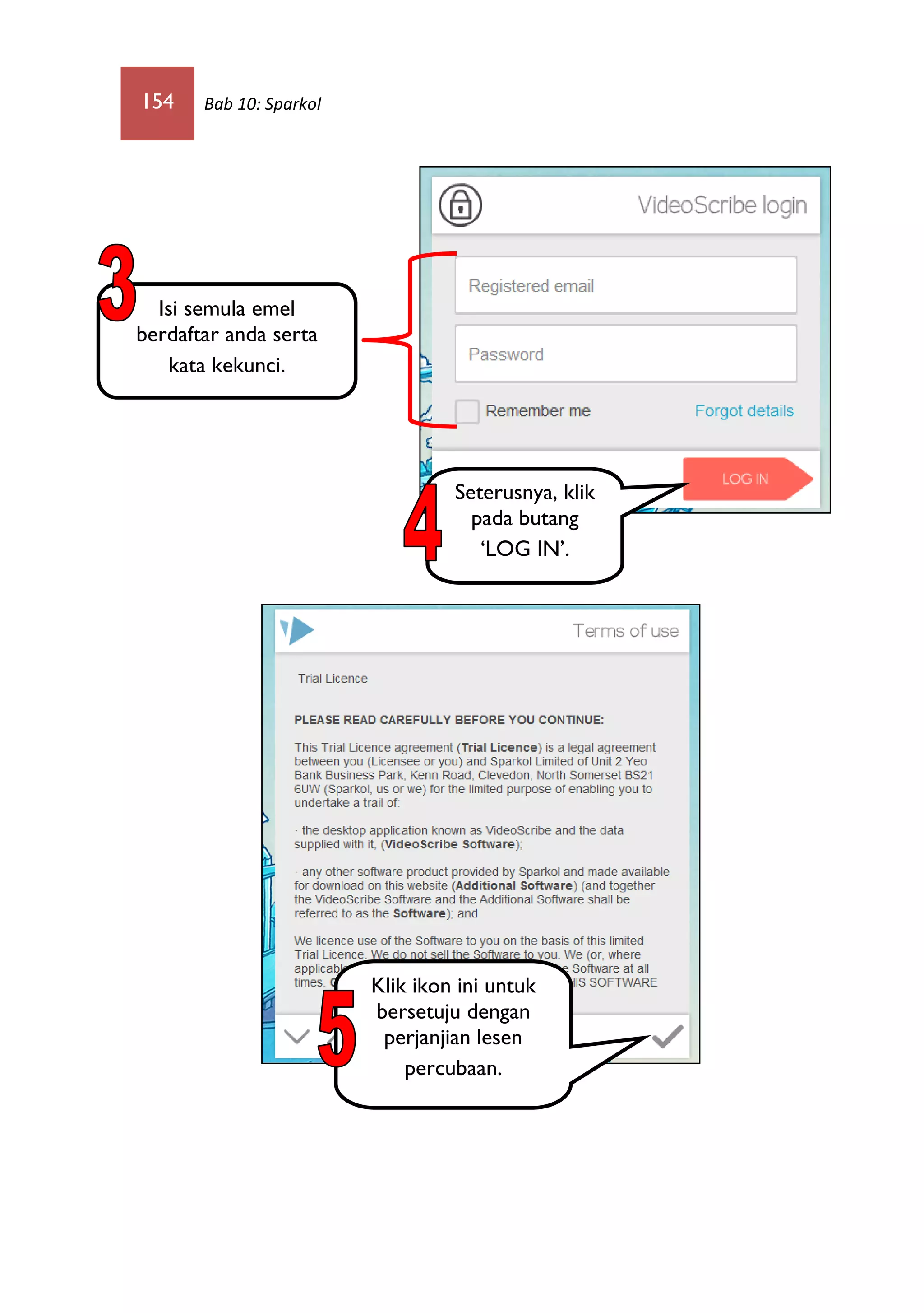 154 Bab 10: Sparkol
Isi semula emel
berdaftar anda serta
kata kekunci.
Seterusnya, klik
pada butang
‘LOG IN’.
Klik ikon ini untuk
bersetuju dengan
perjanjian lesen
percubaan.
 