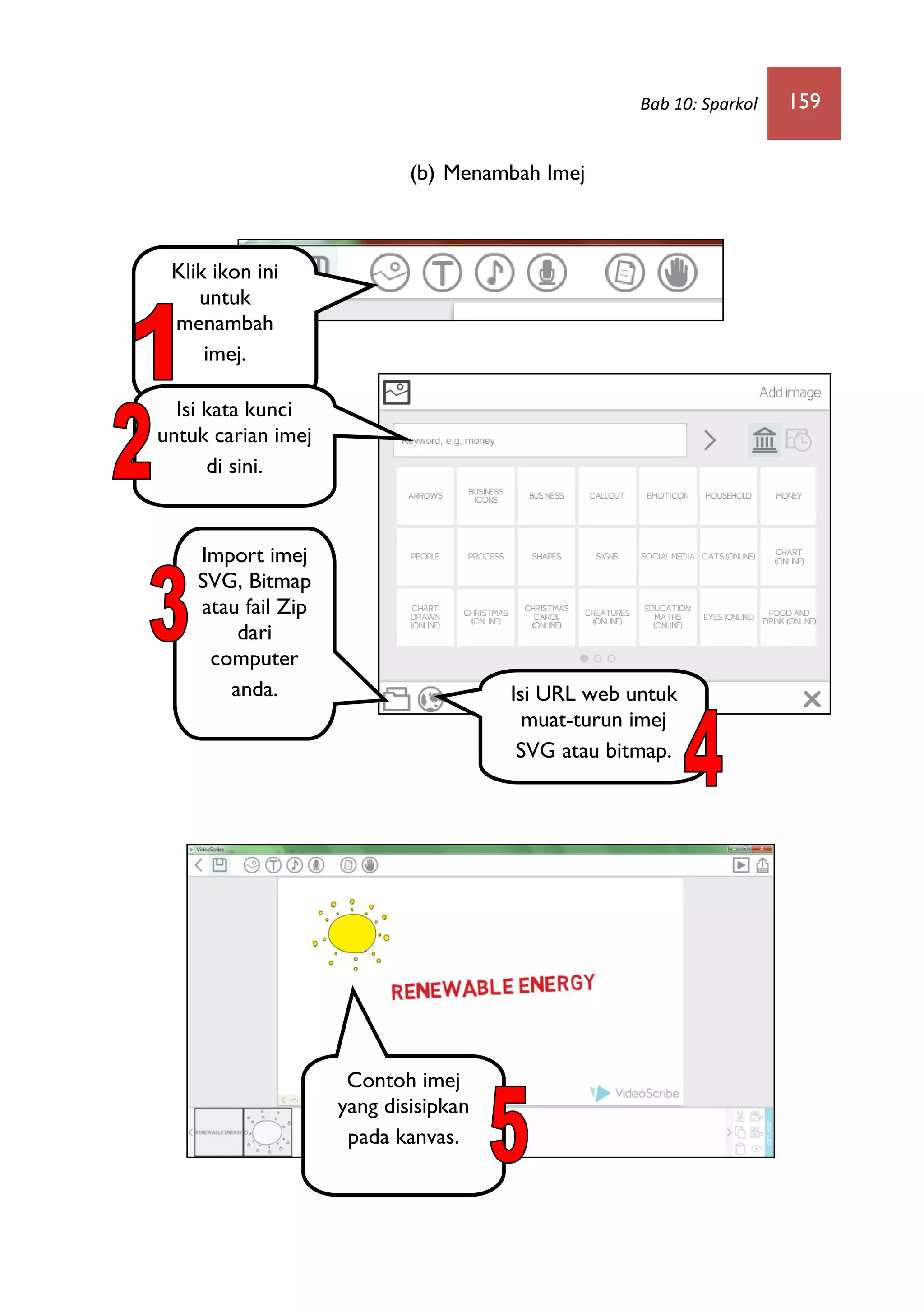 Bab 10: Sparkol 159
(b) Menambah Imej
Klik ikon ini
untuk
menambah
imej.
Import imej
SVG, Bitmap
atau fail Zip
dari
computer
anda. Isi URL web untuk
muat-turun imej
SVG atau bitmap.
Contoh imej
yang disisipkan
pada kanvas.
Isi kata kunci
untuk carian imej
di sini.
 