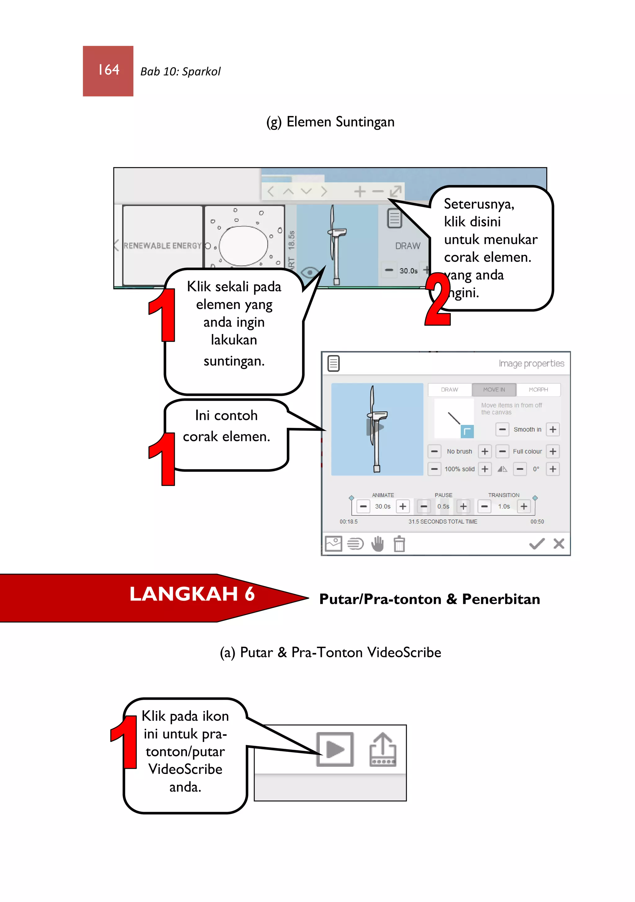 164 Bab 10: Sparkol
(g) Elemen Suntingan
Putar/Pra-tonton & Penerbitan
(a) Putar & Pra-Tonton VideoScribe
Seterusnya,
klik disini
untuk menukar
corak elemen.
yang anda
ingini.Klik sekali pada
elemen yang
anda ingin
lakukan
suntingan.
Ini contoh
corak elemen.
LANGKAH 6
Klik pada ikon
ini untuk pra-
tonton/putar
VideoScribe
anda.
 