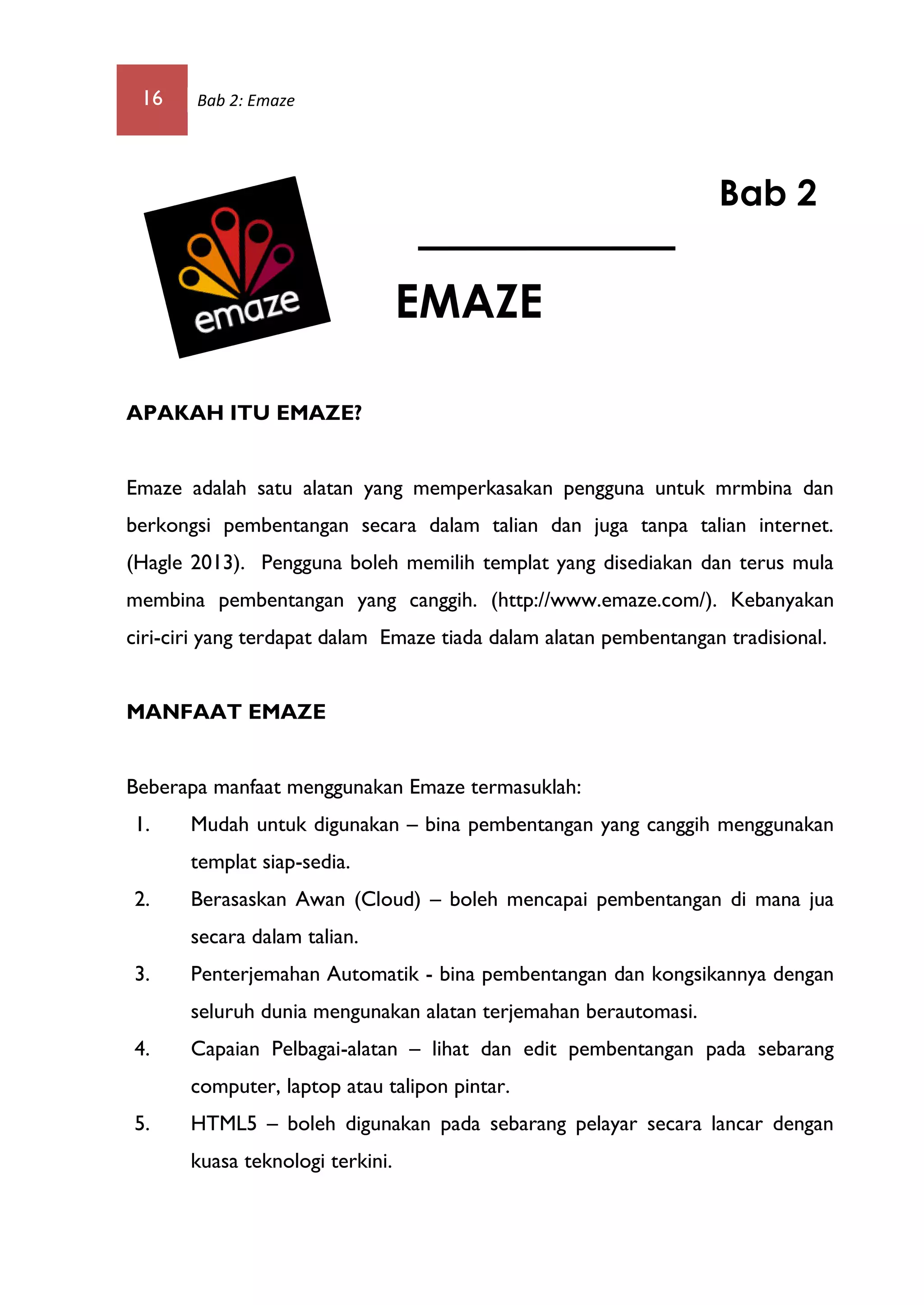 16 Bab 2: Emaze
APAKAH ITU EMAZE?
Emaze adalah satu alatan yang memperkasakan pengguna untuk mrmbina dan
berkongsi pembentangan secara dalam talian dan juga tanpa talian internet.
(Hagle 2013). Pengguna boleh memilih templat yang disediakan dan terus mula
membina pembentangan yang canggih. (http://www.emaze.com/). Kebanyakan
ciri-ciri yang terdapat dalam Emaze tiada dalam alatan pembentangan tradisional.
MANFAAT EMAZE
Beberapa manfaat menggunakan Emaze termasuklah:
1. Mudah untuk digunakan – bina pembentangan yang canggih menggunakan
templat siap-sedia.
2. Berasaskan Awan (Cloud) – boleh mencapai pembentangan di mana jua
secara dalam talian.
3. Penterjemahan Automatik - bina pembentangan dan kongsikannya dengan
seluruh dunia mengunakan alatan terjemahan berautomasi.
4. Capaian Pelbagai-alatan – lihat dan edit pembentangan pada sebarang
computer, laptop atau talipon pintar.
5. HTML5 – boleh digunakan pada sebarang pelayar secara lancar dengan
kuasa teknologi terkini.
Bab 2
EMAZE
 