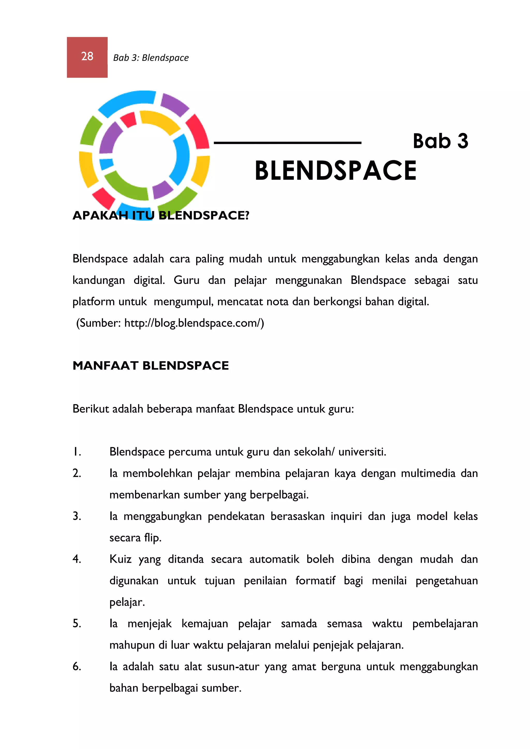 28 Bab 3: Blendspace
APAKAH ITU BLENDSPACE?
Blendspace adalah cara paling mudah untuk menggabungkan kelas anda dengan
kandungan digital. Guru dan pelajar menggunakan Blendspace sebagai satu
platform untuk mengumpul, mencatat nota dan berkongsi bahan digital.
(Sumber: http://blog.blendspace.com/)
MANFAAT BLENDSPACE
Berikut adalah beberapa manfaat Blendspace untuk guru:
1. Blendspace percuma untuk guru dan sekolah/ universiti.
2. Ia membolehkan pelajar membina pelajaran kaya dengan multimedia dan
membenarkan sumber yang berpelbagai.
3. Ia menggabungkan pendekatan berasaskan inquiri dan juga model kelas
secara flip.
4. Kuiz yang ditanda secara automatik boleh dibina dengan mudah dan
digunakan untuk tujuan penilaian formatif bagi menilai pengetahuan
pelajar.
5. Ia menjejak kemajuan pelajar samada semasa waktu pembelajaran
mahupun di luar waktu pelajaran melalui penjejak pelajaran.
6. Ia adalah satu alat susun-atur yang amat berguna untuk menggabungkan
bahan berpelbagai sumber.
Bab 3
BLENDSPACE
 