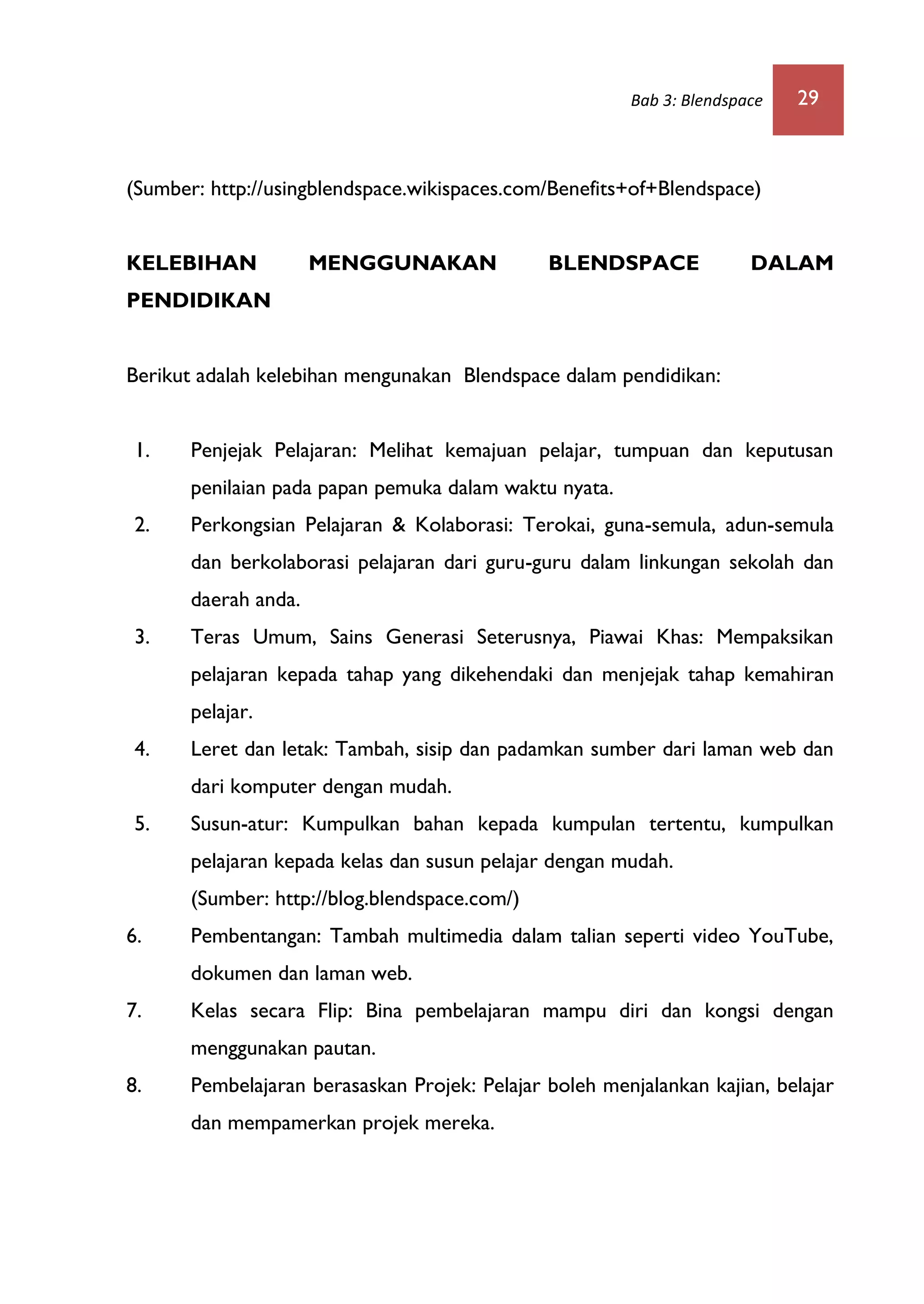 Bab 3: Blendspace 29
(Sumber: http://usingblendspace.wikispaces.com/Benefits+of+Blendspace)
KELEBIHAN MENGGUNAKAN BLENDSPACE DALAM
PENDIDIKAN
Berikut adalah kelebihan mengunakan Blendspace dalam pendidikan:
1. Penjejak Pelajaran: Melihat kemajuan pelajar, tumpuan dan keputusan
penilaian pada papan pemuka dalam waktu nyata.
2. Perkongsian Pelajaran & Kolaborasi: Terokai, guna-semula, adun-semula
dan berkolaborasi pelajaran dari guru-guru dalam linkungan sekolah dan
daerah anda.
3. Teras Umum, Sains Generasi Seterusnya, Piawai Khas: Mempaksikan
pelajaran kepada tahap yang dikehendaki dan menjejak tahap kemahiran
pelajar.
4. Leret dan letak: Tambah, sisip dan padamkan sumber dari laman web dan
dari komputer dengan mudah.
5. Susun-atur: Kumpulkan bahan kepada kumpulan tertentu, kumpulkan
pelajaran kepada kelas dan susun pelajar dengan mudah.
(Sumber: http://blog.blendspace.com/)
6. Pembentangan: Tambah multimedia dalam talian seperti video YouTube,
dokumen dan laman web.
7. Kelas secara Flip: Bina pembelajaran mampu diri dan kongsi dengan
menggunakan pautan.
8. Pembelajaran berasaskan Projek: Pelajar boleh menjalankan kajian, belajar
dan mempamerkan projek mereka.
 