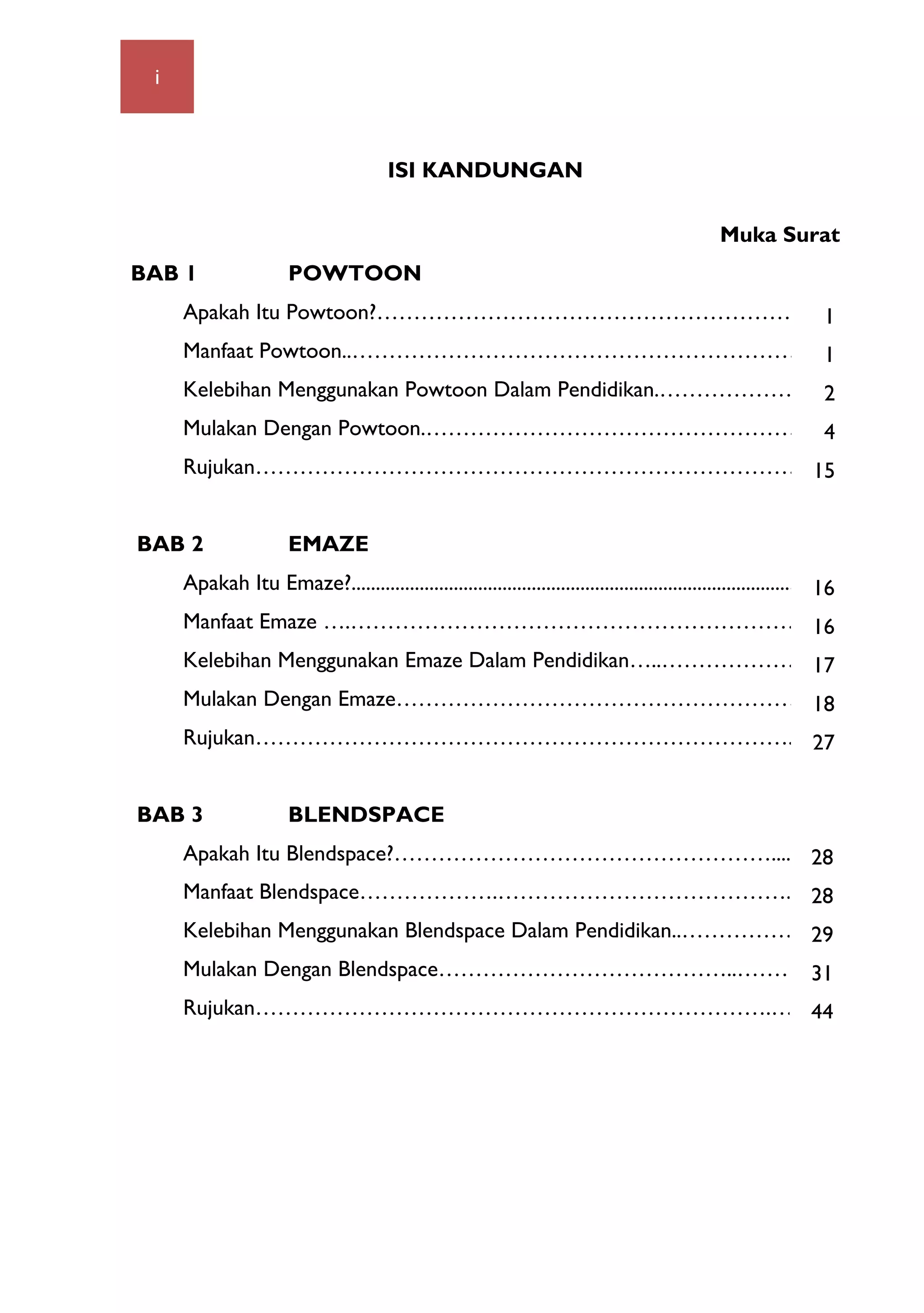 i 	
  
ISI KANDUNGAN
Muka Surat
BAB 1 POWTOON
Apakah Itu Powtoon?……………………………………………………..
Manfaat Powtoon..……………………………………………………..
Kelebihan Menggunakan Powtoon Dalam Pendidikan.……………….…
Mulakan Dengan Powtoon.…………………………………………….
Rujukan…………………………………………………………………..
BAB 2 EMAZE
Apakah Itu Emaze?....................................................................................................
Manfaat Emaze ….……………………………………………………….
Kelebihan Menggunakan Emaze Dalam Pendidikan…..………………..
Mulakan Dengan Emaze………………………………………………3
Rujukan………………………………………………………………...
BAB 3 BLENDSPACE
Apakah Itu Blendspace?……………………………………………............
Manfaat Blendspace……………….………………………………….
Kelebihan Menggunakan Blendspace Dalam Pendidikan..…………………
Mulakan Dengan Blendspace…………………………………..………….
Rujukan…………………………………………………………….……
1
1
2
4
15
16
16
17
18
27
28
28
29
31
44
 