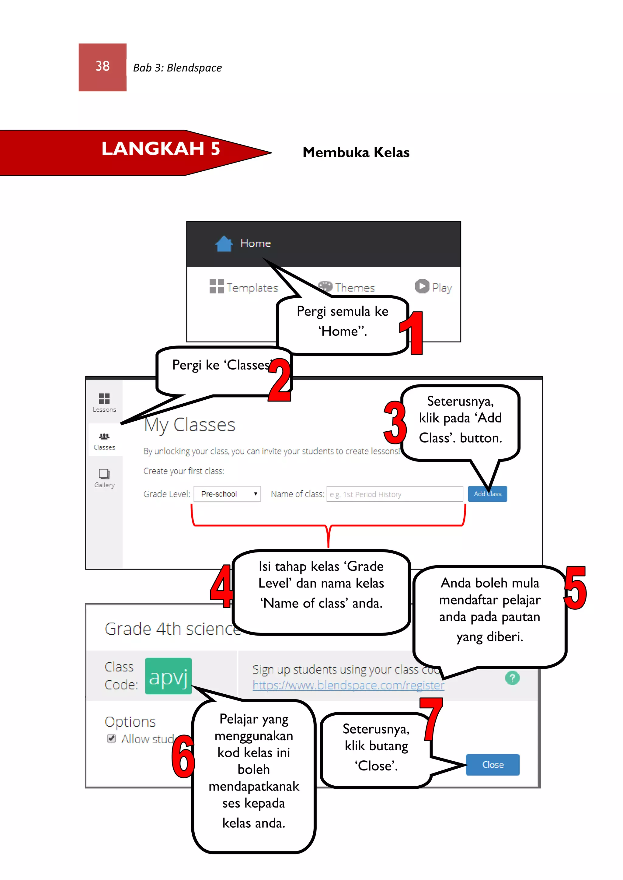 38 Bab 3: Blendspace
Membuka KelasLANGKAH 5
Pergi semula ke
‘Home”.
Isi tahap kelas ‘Grade
Level’ dan nama kelas
‘Name of class’ anda.
Seterusnya,
klik pada ‘Add
Class’. button.
Seterusnya,
klik butang
‘Close’.
Anda boleh mula
mendaftar pelajar
anda pada pautan
yang diberi.
Pelajar yang
menggunakan
kod kelas ini
boleh
mendapatkanak
ses kepada
kelas anda.
Pergi ke ‘Classes’.
 