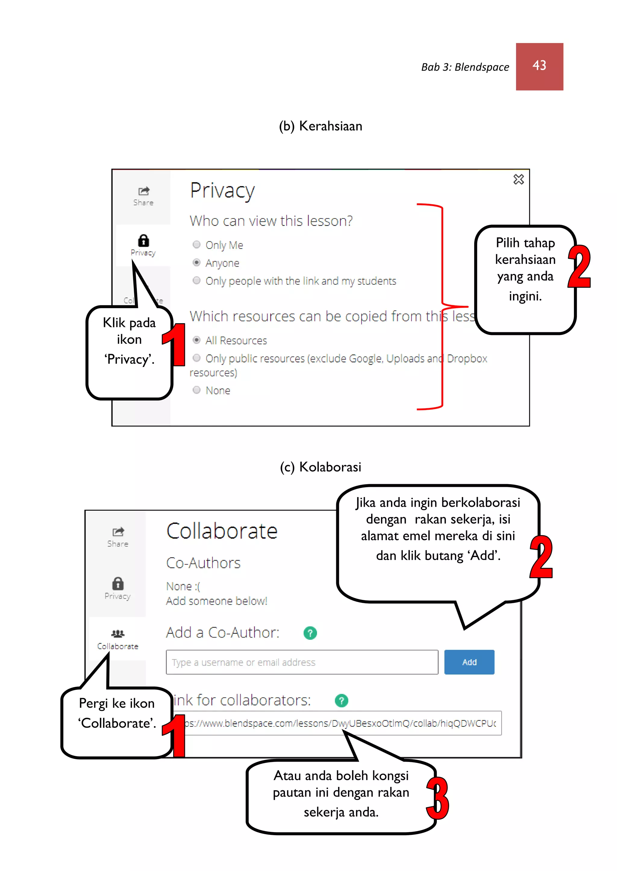Bab 3: Blendspace 43
(b) Kerahsiaan
(c) Kolaborasi
Klik pada
ikon
‘Privacy’.
Pilih tahap
kerahsiaan
yang anda
ingini.
Pergi ke ikon
‘Collaborate’.
Jika anda ingin berkolaborasi
dengan rakan sekerja, isi
alamat emel mereka di sini
dan klik butang ‘Add’.
Atau anda boleh kongsi
pautan ini dengan rakan
sekerja anda.
 