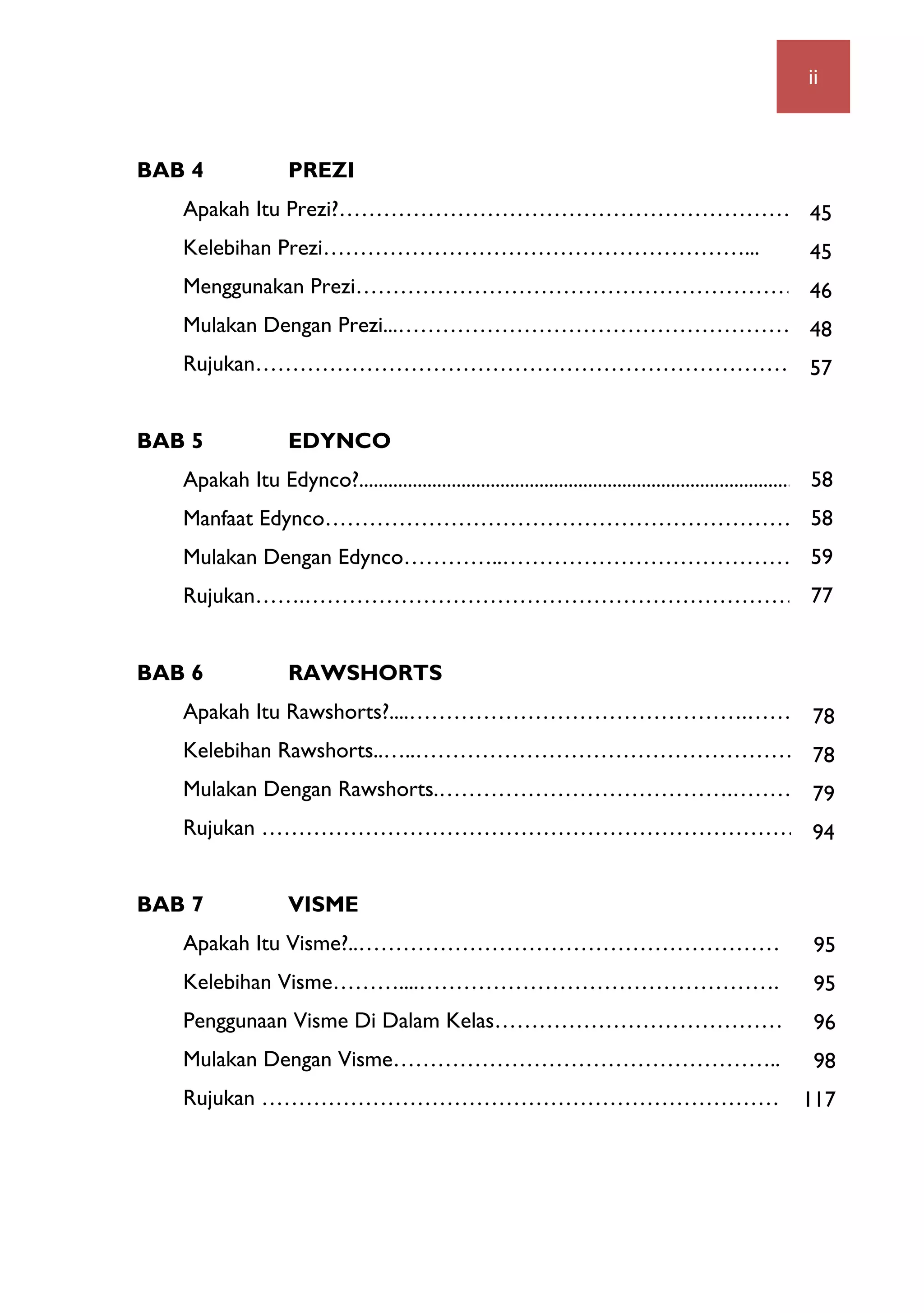   ii
BAB 4 PREZI
Apakah Itu Prezi?………………………………………………………..…
Kelebihan Prezi…………………………………………………...
Menggunakan Prezi…………………………………………………….…
Mulakan Dengan Prezi...………………………………………………...
Rujukan………………………………………………………………
BAB 5 EDYNCO
Apakah Itu Edynco?...............................................................................................
Manfaat Edynco………………………………………………………..
Mulakan Dengan Edynco…………..…………………………………….2
Rujukan…….………………………………………………………………
BAB 6 RAWSHORTS
Apakah Itu Rawshorts?....……………………………………….………...1
Kelebihan Rawshorts..…..……………………………………………...1
Mulakan Dengan Rawshorts.………………………………….………2
Rujukan ……………………………………………………………….6
BAB 7 VISME
Apakah Itu Visme?..……………………………………………………….
Kelebihan Visme………....………………………………………….
Penggunaan Visme Di Dalam Kelas……………………………………..
Mulakan Dengan Visme……………………………………………........
Rujukan ……………………………………………………………….
45
45
46
48
57
58
58
59
77
78
78
79
94
95
95
96
98
117
 