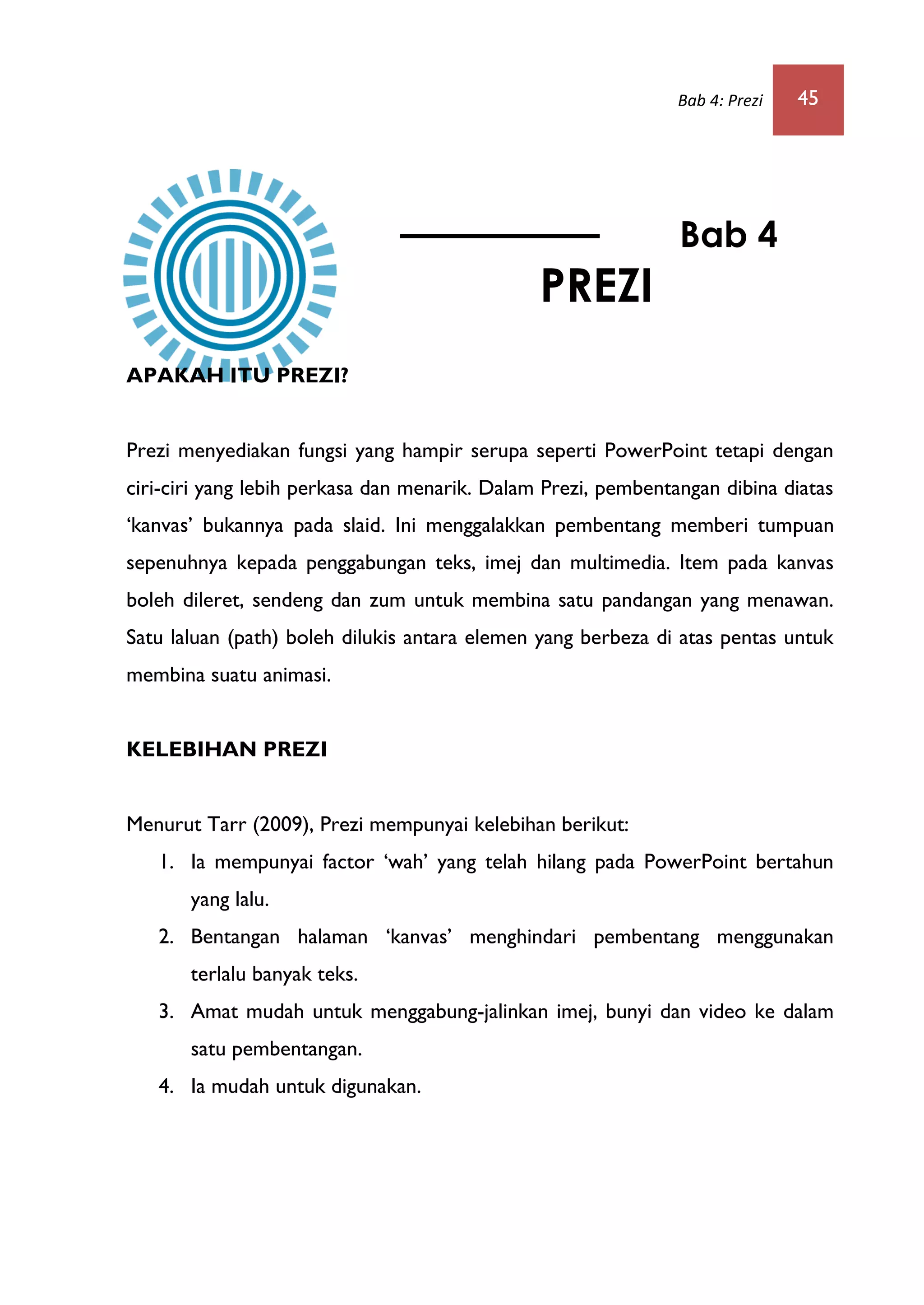 Bab 4: Prezi 45
APAKAH ITU PREZI?
Prezi menyediakan fungsi yang hampir serupa seperti PowerPoint tetapi dengan
ciri-ciri yang lebih perkasa dan menarik. Dalam Prezi, pembentangan dibina diatas
„kanvas‟ bukannya pada slaid. Ini menggalakkan pembentang memberi tumpuan
sepenuhnya kepada penggabungan teks, imej dan multimedia. Item pada kanvas
boleh dileret, sendeng dan zum untuk membina satu pandangan yang menawan.
Satu laluan (path) boleh dilukis antara elemen yang berbeza di atas pentas untuk
membina suatu animasi.
KELEBIHAN PREZI
Menurut Tarr (2009), Prezi mempunyai kelebihan berikut:
1. Ia mempunyai factor „wah‟ yang telah hilang pada PowerPoint bertahun
yang lalu.
2. Bentangan halaman „kanvas‟ menghindari pembentang menggunakan
terlalu banyak teks.
3. Amat mudah untuk menggabung-jalinkan imej, bunyi dan video ke dalam
satu pembentangan.
4. Ia mudah untuk digunakan.
Bab 4
PREZI
PREZI
 