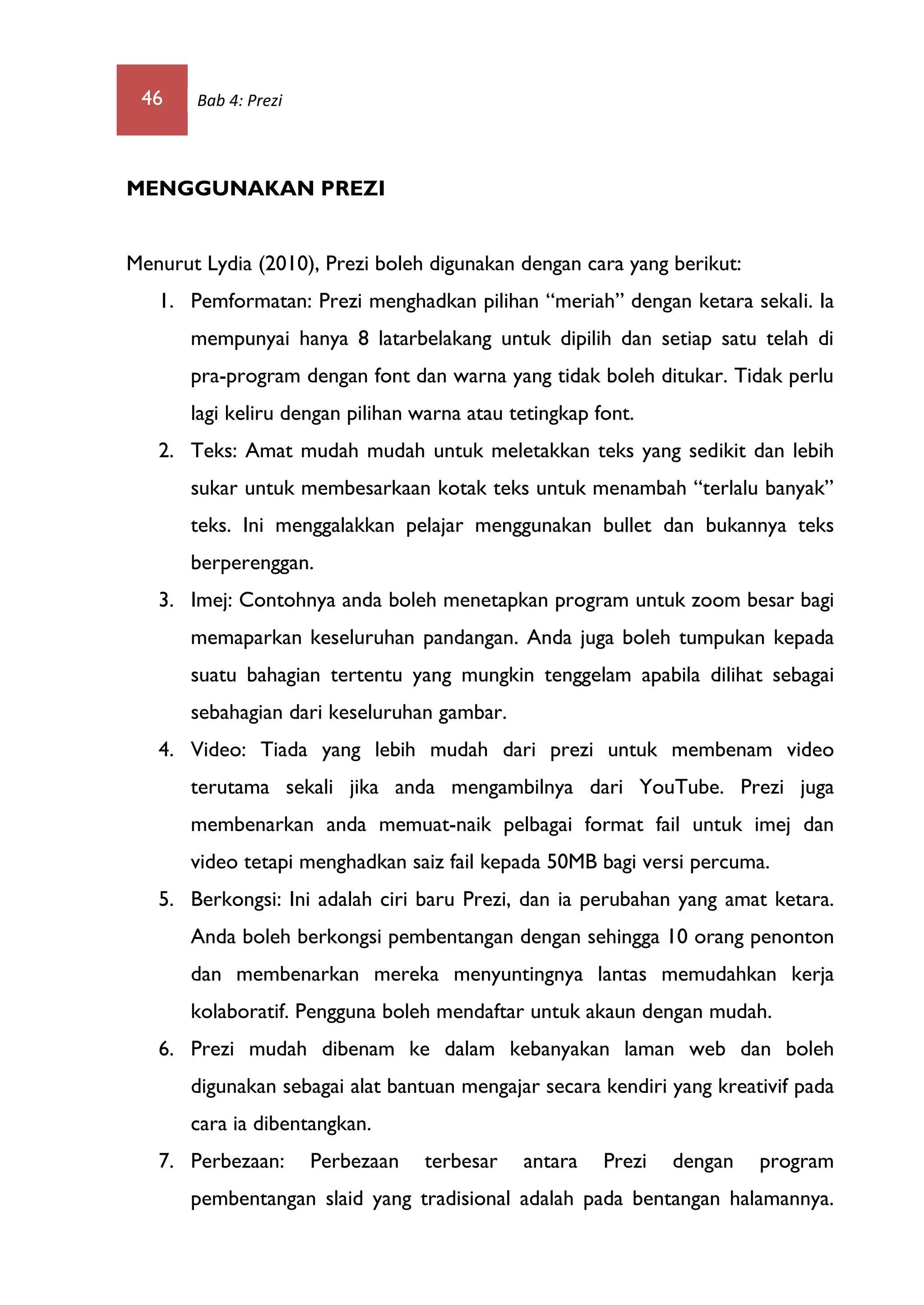 46 Bab 4: Prezi
MENGGUNAKAN PREZI
Menurut Lydia (2010), Prezi boleh digunakan dengan cara yang berikut:
1. Pemformatan: Prezi menghadkan pilihan “meriah” dengan ketara sekali. Ia
mempunyai hanya 8 latarbelakang untuk dipilih dan setiap satu telah di
pra-program dengan font dan warna yang tidak boleh ditukar. Tidak perlu
lagi keliru dengan pilihan warna atau tetingkap font.
2. Teks: Amat mudah mudah untuk meletakkan teks yang sedikit dan lebih
sukar untuk membesarkaan kotak teks untuk menambah “terlalu banyak”
teks. Ini menggalakkan pelajar menggunakan bullet dan bukannya teks
berperenggan.
3. Imej: Contohnya anda boleh menetapkan program untuk zoom besar bagi
memaparkan keseluruhan pandangan. Anda juga boleh tumpukan kepada
suatu bahagian tertentu yang mungkin tenggelam apabila dilihat sebagai
sebahagian dari keseluruhan gambar.
4. Video: Tiada yang lebih mudah dari prezi untuk membenam video
terutama sekali jika anda mengambilnya dari YouTube. Prezi juga
membenarkan anda memuat-naik pelbagai format fail untuk imej dan
video tetapi menghadkan saiz fail kepada 50MB bagi versi percuma.
5. Berkongsi: Ini adalah ciri baru Prezi, dan ia perubahan yang amat ketara.
Anda boleh berkongsi pembentangan dengan sehingga 10 orang penonton
dan membenarkan mereka menyuntingnya lantas memudahkan kerja
kolaboratif. Pengguna boleh mendaftar untuk akaun dengan mudah.
6. Prezi mudah dibenam ke dalam kebanyakan laman web dan boleh
digunakan sebagai alat bantuan mengajar secara kendiri yang kreativif pada
cara ia dibentangkan.
7. Perbezaan: Perbezaan terbesar antara Prezi dengan program
pembentangan slaid yang tradisional adalah pada bentangan halamannya.
 