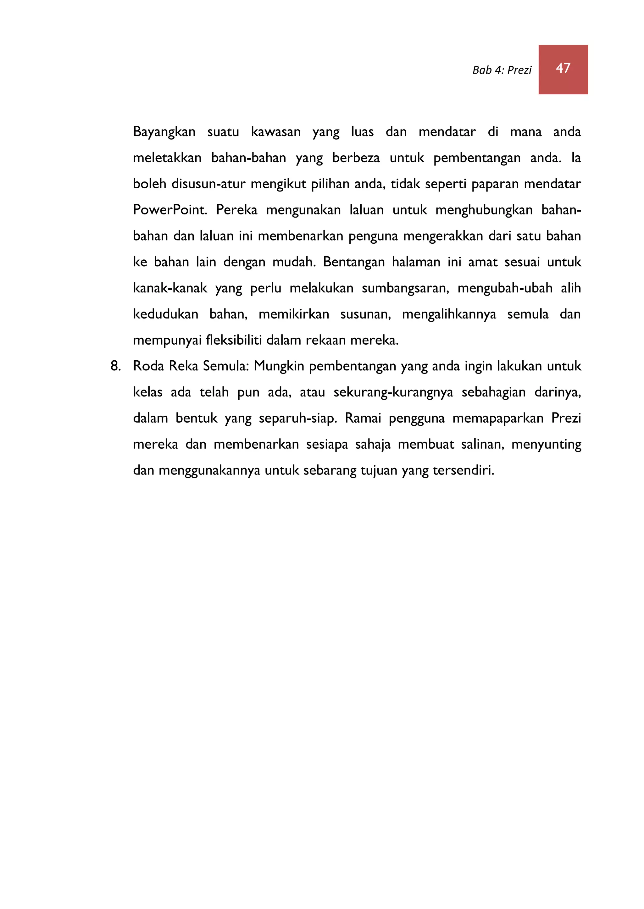 Bab 4: Prezi 47
Bayangkan suatu kawasan yang luas dan mendatar di mana anda
meletakkan bahan-bahan yang berbeza untuk pembentangan anda. Ia
boleh disusun-atur mengikut pilihan anda, tidak seperti paparan mendatar
PowerPoint. Pereka mengunakan laluan untuk menghubungkan bahan-
bahan dan laluan ini membenarkan penguna mengerakkan dari satu bahan
ke bahan lain dengan mudah. Bentangan halaman ini amat sesuai untuk
kanak-kanak yang perlu melakukan sumbangsaran, mengubah-ubah alih
kedudukan bahan, memikirkan susunan, mengalihkannya semula dan
mempunyai fleksibiliti dalam rekaan mereka.
8. Roda Reka Semula: Mungkin pembentangan yang anda ingin lakukan untuk
kelas ada telah pun ada, atau sekurang-kurangnya sebahagian darinya,
dalam bentuk yang separuh-siap. Ramai pengguna memapaparkan Prezi
mereka dan membenarkan sesiapa sahaja membuat salinan, menyunting
dan menggunakannya untuk sebarang tujuan yang tersendiri.
 