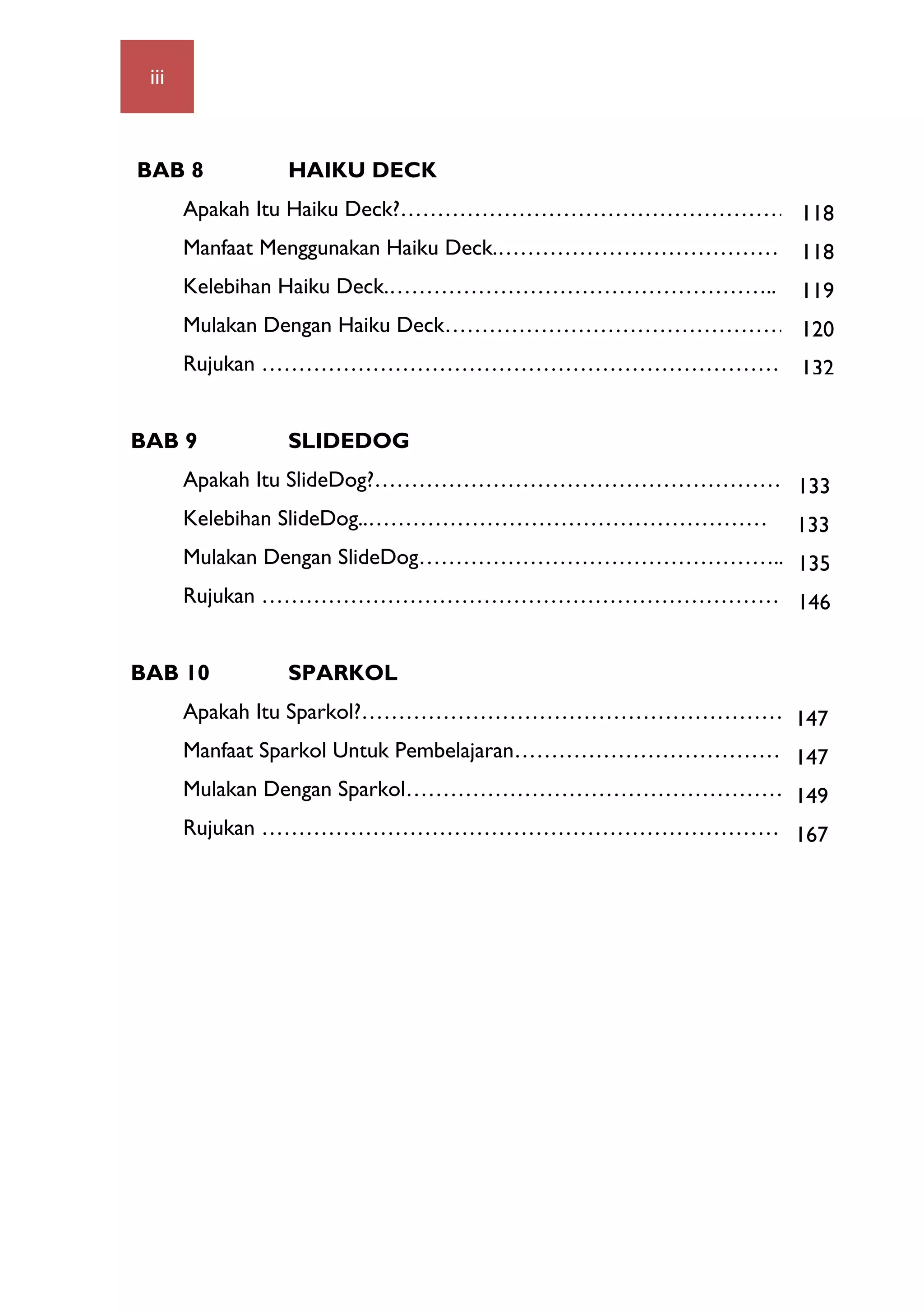 iii 	
  
BAB 8 HAIKU DECK
Apakah Itu Haiku Deck?…………………………………………………
Manfaat Menggunakan Haiku Deck.…………………………………..70
Kelebihan Haiku Deck.……………………………………………..
Mulakan Dengan Haiku Deck…………………………………………….
Rujukan ………………………………………………………………
BAB 9 SLIDEDOG
Apakah Itu SlideDog?…………………………………………………..…
Kelebihan SlideDog..………………………………………………
Mulakan Dengan SlideDog…………………………………………...82
Rujukan ………………………………………………………………
BAB 10 SPARKOL
Apakah Itu Sparkol?……………………………………………………….
Manfaat Sparkol Untuk Pembelajaran……………………………………1
Mulakan Dengan Sparkol……………………………………………..
Rujukan ………………………………………………………………
118
118
119
120
132
133
133
135
146
147
147
149
167
 