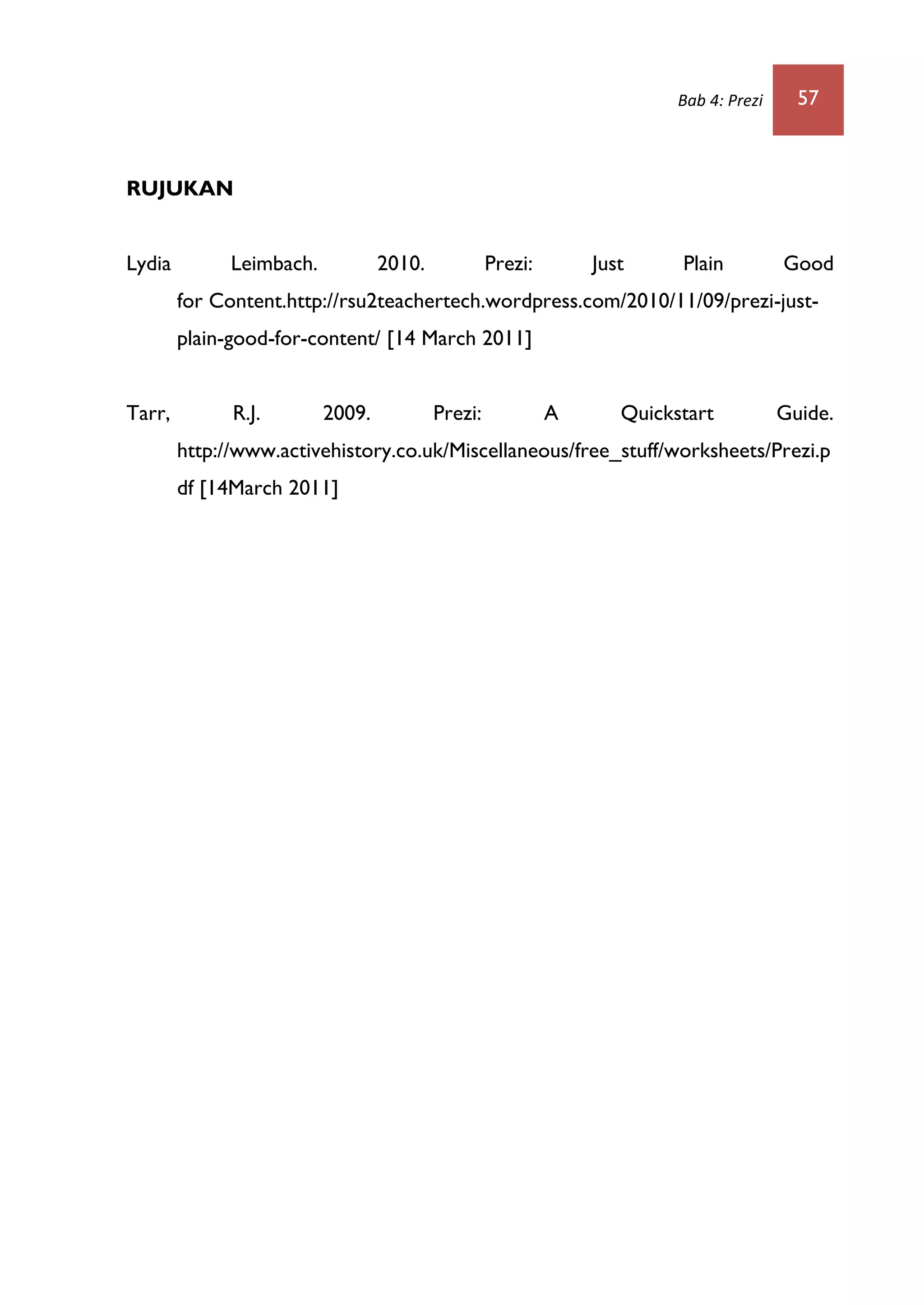 Bab 4: Prezi 57
RUJUKAN
Lydia Leimbach. 2010. Prezi: Just Plain Good
for Content.http://rsu2teachertech.wordpress.com/2010/11/09/prezi-just-
plain-good-for-content/ [14 March 2011]
Tarr, R.J. 2009. Prezi: A Quickstart Guide.
http://www.activehistory.co.uk/Miscellaneous/free_stuff/worksheets/Prezi.p
df [14March 2011]
 