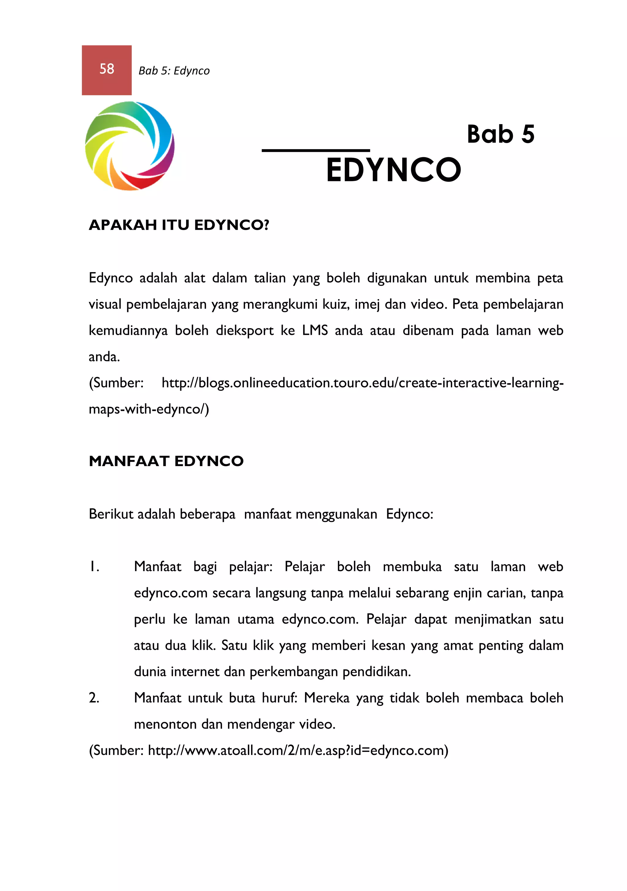 58 Bab 5: Edynco
APAKAH ITU EDYNCO?
Edynco adalah alat dalam talian yang boleh digunakan untuk membina peta
visual pembelajaran yang merangkumi kuiz, imej dan video. Peta pembelajaran
kemudiannya boleh dieksport ke LMS anda atau dibenam pada laman web
anda.
(Sumber: http://blogs.onlineeducation.touro.edu/create-interactive-learning-
maps-with-edynco/)
MANFAAT EDYNCO
Berikut adalah beberapa manfaat menggunakan Edynco:
1. Manfaat bagi pelajar: Pelajar boleh membuka satu laman web
edynco.com secara langsung tanpa melalui sebarang enjin carian, tanpa
perlu ke laman utama edynco.com. Pelajar dapat menjimatkan satu
atau dua klik. Satu klik yang memberi kesan yang amat penting dalam
dunia internet dan perkembangan pendidikan.
2. Manfaat untuk buta huruf: Mereka yang tidak boleh membaca boleh
menonton dan mendengar video.
(Sumber: http://www.atoall.com/2/m/e.asp?id=edynco.com)
Bab 5
EDYNCO
 