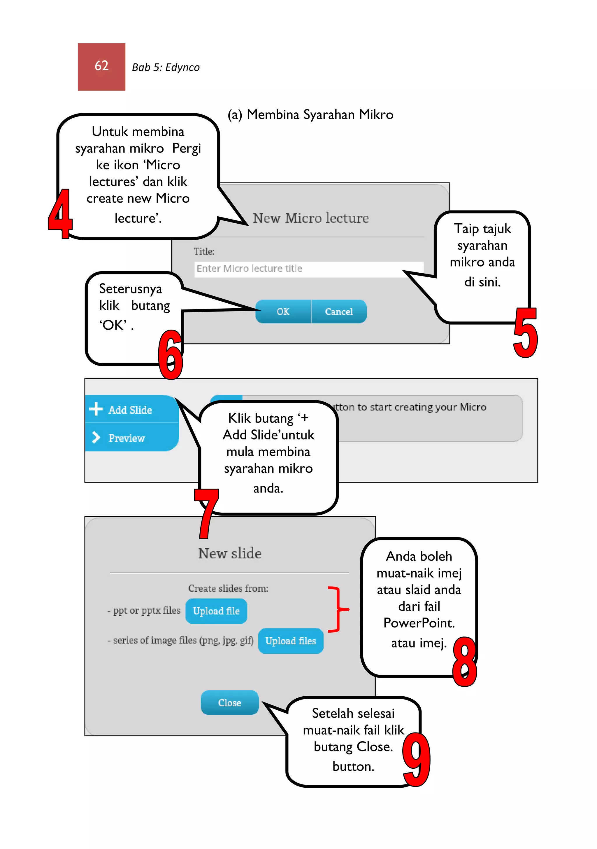 62 Bab 5: Edynco
(a) Membina Syarahan Mikro
Untuk membina
syarahan mikro Pergi
ke ikon ‘Micro
lectures’ dan klik
create new Micro
lecture’.
Taip tajuk
syarahan
mikro anda
di sini.Seterusnya
klik butang
‘OK’ .
Klik butang ‘+
Add Slide’untuk
mula membina
syarahan mikro
anda.
Anda boleh
muat-naik imej
atau slaid anda
dari fail
PowerPoint.
atau imej.
Setelah selesai
muat-naik fail klik
butang Close.
button.
 