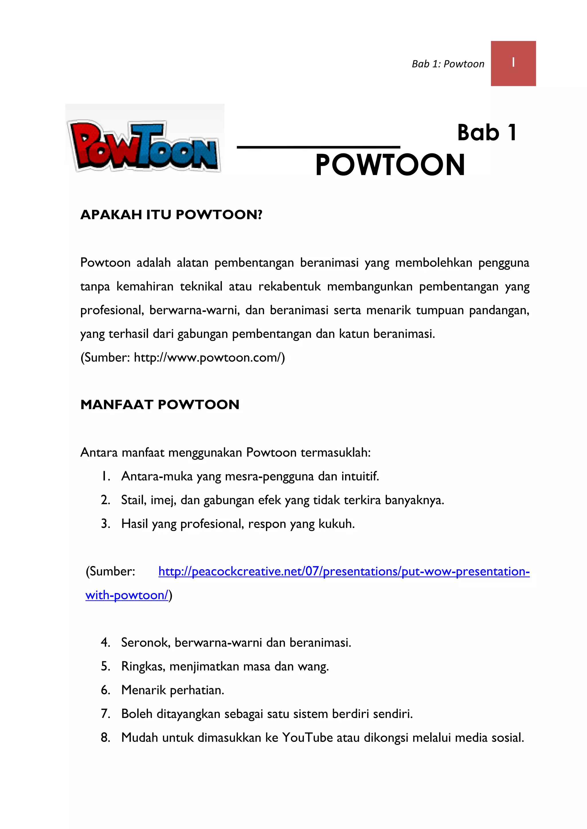 Bab 1: Powtoon 1
APAKAH ITU POWTOON?
Powtoon adalah alatan pembentangan beranimasi yang membolehkan pengguna
tanpa kemahiran teknikal atau rekabentuk membangunkan pembentangan yang
profesional, berwarna-warni, dan beranimasi serta menarik tumpuan pandangan,
yang terhasil dari gabungan pembentangan dan katun beranimasi.
(Sumber: http://www.powtoon.com/)
MANFAAT POWTOON
Antara manfaat menggunakan Powtoon termasuklah:
1. Antara-muka yang mesra-pengguna dan intuitif.
2. Stail, imej, dan gabungan efek yang tidak terkira banyaknya.
3. Hasil yang profesional, respon yang kukuh.
(Sumber: http://peacockcreative.net/07/presentations/put-wow-presentation-
with-powtoon/)
4. Seronok, berwarna-warni dan beranimasi.
5. Ringkas, menjimatkan masa dan wang.
6. Menarik perhatian.
7. Boleh ditayangkan sebagai satu sistem berdiri sendiri.
8. Mudah untuk dimasukkan ke YouTube atau dikongsi melalui media sosial.
Bab 1
POWTOON
 