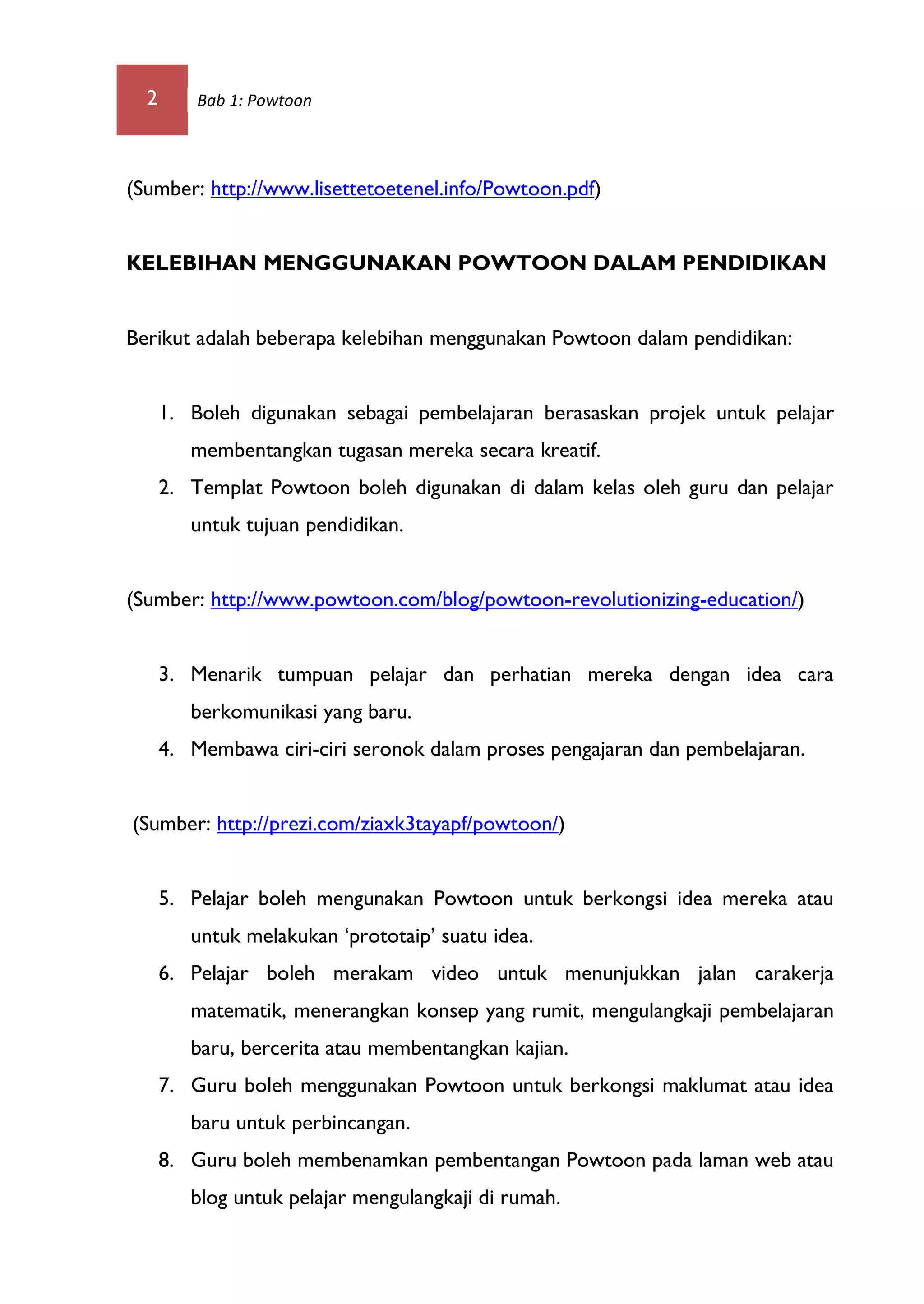 2 Bab 1: Powtoon
(Sumber: http://www.lisettetoetenel.info/Powtoon.pdf)
KELEBIHAN MENGGUNAKAN POWTOON DALAM PENDIDIKAN
Berikut adalah beberapa kelebihan menggunakan Powtoon dalam pendidikan:
1. Boleh digunakan sebagai pembelajaran berasaskan projek untuk pelajar
membentangkan tugasan mereka secara kreatif.
2. Templat Powtoon boleh digunakan di dalam kelas oleh guru dan pelajar
untuk tujuan pendidikan.
(Sumber: http://www.powtoon.com/blog/powtoon-revolutionizing-education/)
3. Menarik tumpuan pelajar dan perhatian mereka dengan idea cara
berkomunikasi yang baru.
4. Membawa ciri-ciri seronok dalam proses pengajaran dan pembelajaran.
(Sumber: http://prezi.com/ziaxk3tayapf/powtoon/)
5. Pelajar boleh mengunakan Powtoon untuk berkongsi idea mereka atau
untuk melakukan ‘prototaip’ suatu idea.
6. Pelajar boleh merakam video untuk menunjukkan jalan carakerja
matematik, menerangkan konsep yang rumit, mengulangkaji pembelajaran
baru, bercerita atau membentangkan kajian.
7. Guru boleh menggunakan Powtoon untuk berkongsi maklumat atau idea
baru untuk perbincangan.
8. Guru boleh membenamkan pembentangan Powtoon pada laman web atau
blog untuk pelajar mengulangkaji di rumah.
 