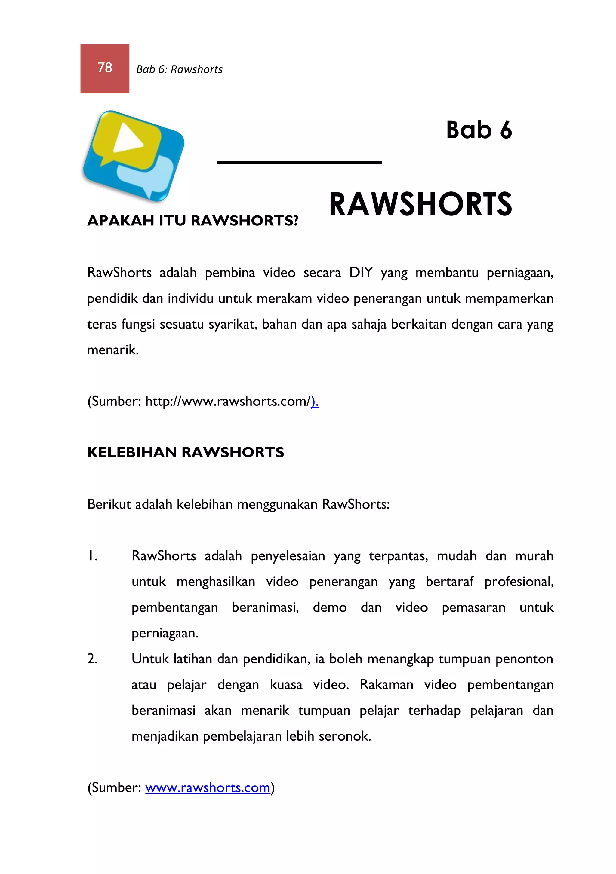 78 Bab 6: Rawshorts
APAKAH ITU RAWSHORTS?
RawShorts adalah pembina video secara DIY yang membantu perniagaan,
pendidik dan individu untuk merakam video penerangan untuk mempamerkan
teras fungsi sesuatu syarikat, bahan dan apa sahaja berkaitan dengan cara yang
menarik.
(Sumber: http://www.rawshorts.com/).
KELEBIHAN RAWSHORTS
Berikut adalah kelebihan menggunakan RawShorts:
1. RawShorts adalah penyelesaian yang terpantas, mudah dan murah
untuk menghasilkan video penerangan yang bertaraf profesional,
pembentangan beranimasi, demo dan video pemasaran untuk
perniagaan.
2. Untuk latihan dan pendidikan, ia boleh menangkap tumpuan penonton
atau pelajar dengan kuasa video. Rakaman video pembentangan
beranimasi akan menarik tumpuan pelajar terhadap pelajaran dan
menjadikan pembelajaran lebih seronok.
(Sumber: www.rawshorts.com)
Bab 6
RAWSHORTS
 