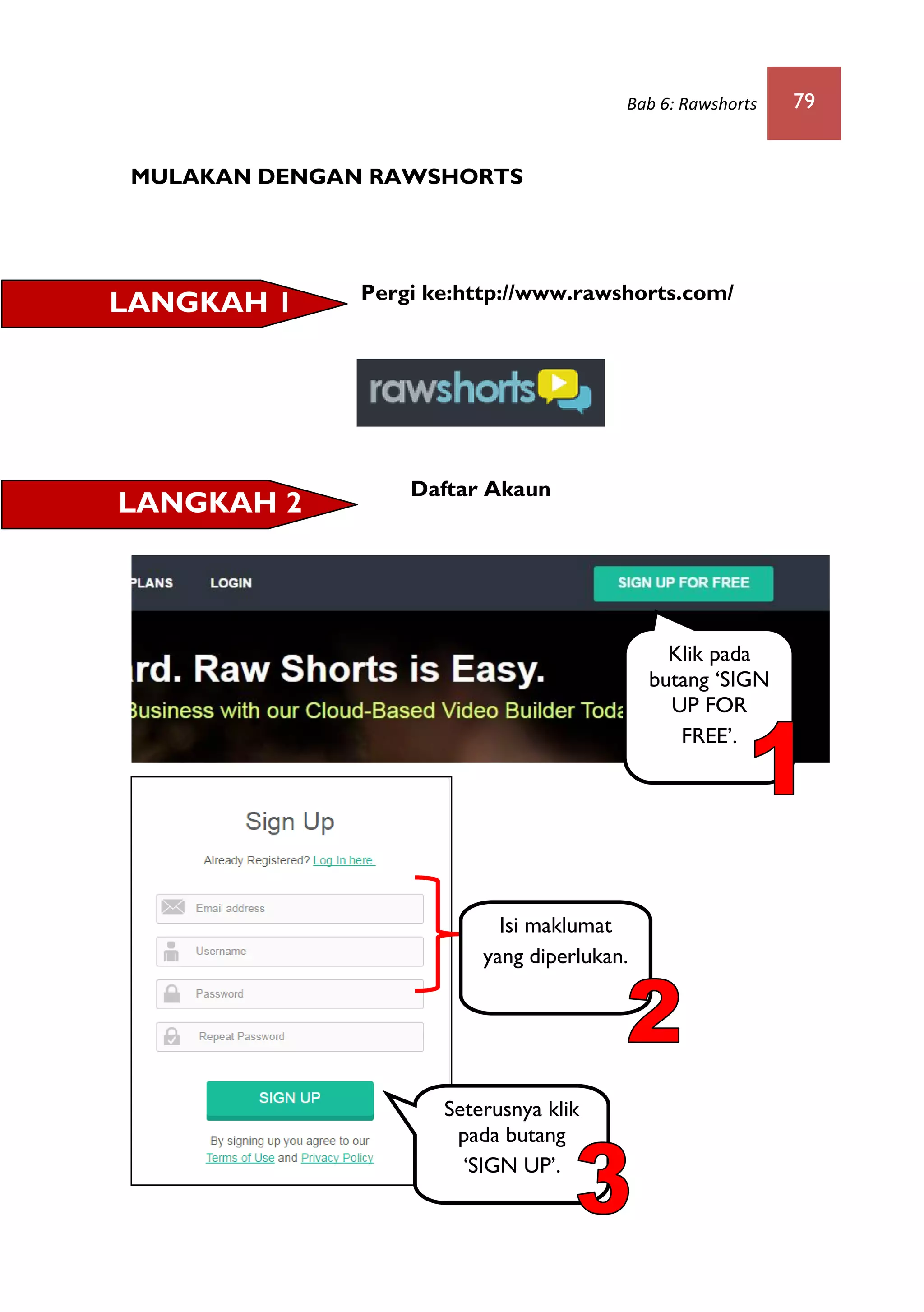 Bab 6: Rawshorts 79
MULAKAN DENGAN RAWSHORTS
Pergi ke:http://www.rawshorts.com/
Daftar Akaun
LANGKAH 1
LANGKAH 2
Klik pada
butang ‘SIGN
UP FOR
FREE’.
Seterusnya klik
pada butang
‘SIGN UP’.
Isi maklumat
yang diperlukan.
 