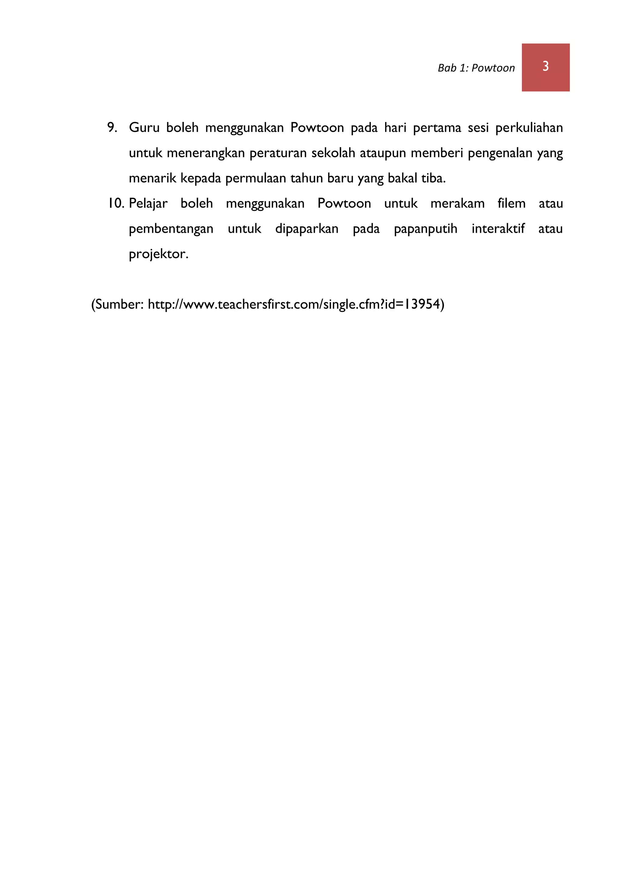 Bab 1: Powtoon 3
9. Guru boleh menggunakan Powtoon pada hari pertama sesi perkuliahan
untuk menerangkan peraturan sekolah ataupun memberi pengenalan yang
menarik kepada permulaan tahun baru yang bakal tiba.
10. Pelajar boleh menggunakan Powtoon untuk merakam filem atau
pembentangan untuk dipaparkan pada papanputih interaktif atau
projektor.
(Sumber: http://www.teachersfirst.com/single.cfm?id=13954)
 